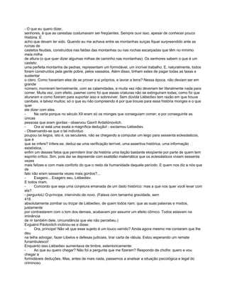 - O que eu quero dizer,
senhores, é que as carestias costumavam ser freqüentes. Sempre ouvi isso, apesar de conhecer pouco
História. E
acho que devam ter sido. Quando eu me achava entre as montanhas suíças fiquei surpreendido ante as
ruínas de
castelos feudais, construídos nas faldas das montanhas ou nas rochas escarpadas que têm no mínimo
meia milha
de altura (o que quer dizer algumas milhas de caminho nas montanhas). Os senhores sabem o que é um
castelo:
uma perfeita montanha de pedras; representam um formidável, um incrível trabalho. E, naturalmente, todos
foram construídos pela gente pobre, pelos vassalos. Além disso, tinham estes de pagar todas as taxas e
sustentar
o clero. Como haveriam eles de se prover a si próprios, e lavrar a terra? Nessa época, não deviam ser em
grande
número; morreram terrivelmente, com as calamidades, e muita vez não deveriam ter literalmente nada para
comer. Muita vez, com efeito, pasmei como foi que essas criaturas não se extinguiram todas; como foi que
aturaram e como fizeram para suportar isso e sobreviver. Sem dúvida Liébediev tem razão em que houve
canibais, e talvez muitos; só o que eu não compreendo é por que trouxe para essa história monges e o que
quer
ele dizer com eles.
-      Na certa porque no século XII eram só os monges que conseguiam comer; e por conseguinte as
únicas
pessoas que eram gordas - observou Gavríl Ardaliónovitch.
-      Ora aí está uma exata e magnífica dedução! - exclamou Liébediev.
- Observando-se que o tal indivíduo
poupou os leigos, isto é, os seculares, não se chegando a computar um leigo para sessenta eclesiásticos,
que é
que se infere? Infere-se, deduz-se uma verificação terrível, uma assertiva histórica, uma informação
estatística,
enfim um desses fatos que permitem tirar da história uma ilação bastante eloqüente por parte de quem tem
espírito crítico. Sim, pois daí se depreende com exatidão matemática que os eclesiásticos viviam sessenta
vezes
mais felizes e com mais conforto do que o resto da humanidade daquele período. E quem nos diz a nós que
de
fato não eram sessenta vezes mais gordos?...
-      Exagero... Exagero seu, Liébediev.
E todos riram.
-      Concordo que seja uma conjetura emanada de um dado histórico: mas a que nos quer você levar com
ela?
- perguntoLl O-príncipe, intervindo de novo. (Falava com tamanha gravidade, sem
418
absolutamente zombar ou troçar de Liébediev, de quem todos riam, que as suas palavras e modos,
justamente
por contrastarem com o tom dos demais, acabavam por assumir um efeito cômico. Todos estavam na
iminência
de rir também dele, circunstância que ele não percebeu.)
Evguénii Pávlovitch inclinou-se e disse:
-      Ora, príncipe! Não vê que esse sujeito é um louco varrido? Ainda agora mesmo me contaram que lhe
deu
na telha advogar, fazer Libelos e defesas judiciais, tirar carta de rábula. Estou esperando um remate
funambulesco!
Enquanto isso Liébediev aumentava de timbre, estentoricamente:
-      Ao que eu quero chegar? Não foi a pergunta que me fizeram? Respondo de chofre: quero e vou
chegar a
formidáveis deduções. Mas, antes de mais nada, passemos a analisar a situação psicológica e legal do
criminoso.
 