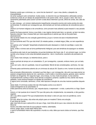 Estamos vendo que o criminoso, ou - como hei de chamá-lo? - que o meu cliente, a despeito da
impossibilidade
de achar qualquer outro comestível, muitas vezes, no decorrer da sua interessante e atribulada carreira,
evidenciou sinais de um desejo de arrependimento e de querer evitar, isto é, poupar o clero. Isto nos é
claramente patenteado pelos autos! Convém a esta altura relembrar que ele, afinal de contas, deu cabo de
cinco
ou seis crianças - um número relativamente insignificante conquanto enorme sob outros pontos de vista
sentimentais. É evidente por conseguinte que, atormentado por terríveis problemas de consciência (pois o
meu
cliente é um homem religioso e de consciência, como provarei mais adiante) e para ressarcir o seu pecado
tanto
quanto lhe fosse possível, trocou a sua dieta, o seu regime clerical pelo laico, ou secular, se bem me estou
fazendo entender. Que o tivesse feito por mera experiência é calúnia que não se lhe pode fazer.
absolutamente
não se tendo tratado de uma variação gastronômica, já que o número de seis é indubitavelmente
insignificante.
Por que somente seis? Por que não trinta? (A metade padres, a metade leigos.) Mas, se nem experiência
foi e
sim apenas uma "variação" despertada simplesmente pelo desespero e medo do sacrilégio, e para não
ofender a
igreja, então o número seis se torna perfeitamente Inteligível; pois seis tentativas de apaziguar os rebates
da
consciência são mais do que bastantes, já que tais tentativas não foram vãs. E. em primeiro lugar, na minha
opinião uma criança é uma coisa demasiado pequenina - isto é, insuficiente, e portanto ele precisaria de
três ou
cinco vezes mais crianças, ou rebentos laicos, para o
419
mesmo período de tempo em um eclesiástico. E, por conseguinte, o pecado, embora menor, por um lado,
seria
maior por outro, não em qualidade, mas em quantidade. Mercê de tais considerações, senhores, me vejo
eu
entrando pelos sentimentos adentro de um criminoso do século XII. Quanto a mim, homem do século XIX,
eu
teria arrazoado diferentemente, concedam que lhes diga; e, por conseguinte, não acho que seja preciso se
estarem arreganhando diante de mim, senhores, e nem é este o momento propício, general, para o senhor
também se arreganhar. Em segundo lugar, uma criança, no meu modo de pensar, é uma coisinha
insuficientemente nutritiva e talvez doce demais e enjoativa; portanto o apetite do meu cliente não ficaria
satisfeito, muito embora ficassem os rebates da consciência.
E agora como conclusão, senhores, o final; nele repousa a solução de uma das maiores questões daquela
e
desta idade. O criminoso acaba indo dar informações contra si ao clero! E
acaba entregando-se às autoridades. E
então pasmamos ante as torturas, que, naquela época, o esperavam - a roda, o pelourinho e o fogo. Quem
o
induziu a ir dar queixas de si mesmo? Por que não parou ele, simplesmente, nos sessenta, e não guardou
segredo
até o seu último suspiro? Por que simplesmente não deixar o clero em paz viver em penitência, como
eremita?
Por que, afinal de contas, não entrar ele próprio para um mosteiro? Seria uma solução.
É que deve ter havido
algo mais forte do que o pelourinho e do que o fogo, mais forte até do que o seu costume de vinte anos!
Deve ter
havido uma idéia mais forte do que qualquer miséria, calamidade,
tortura, praga, lepra, e todo esse inferno sem
o qual a humanidade inteira não suportaria o mundo e a vida, idéia que reuniu todos os homens, que lhes
guiou
 