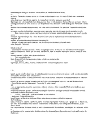 bebera sequer uma gota de vinho, a noite inteira, e conservava um ar muito
421
taciturno. De vez em quando erguia os olhos e contemplava ora um, ora outro. Estaria ele à espera de
alguma
coisa de grande importância, a ponto de no seu foro íntimo ter resolvido aguardar?
O príncipe não bebera ao todo mais do que umas duas ou três taças de champanha que apenas o tinham
conseguido tornar um tanto jovial. Ao sair de perto da mesa deu com o olhar de Evguénii Pávlovitch e então
se
lembrou da conversa que deviam ter a sós e lhe sorriu cordialmente Em resposta, Evguénii Pávlovitch lhe
fez
um gesto, mostrando Ippolít em quem se pusera a prestar atenção. O rapaz dormia estirado no sofá.
-     Diga-me uma coisa, príncipe: por que motivo se teria este rapaz instalado aqui na sua casa? Aposto
como
veio com alguma intenção má - disse de chofre, com uma tal implicância e demonstrando tamanha
antipatia, que
Míchkin, surpreendido não pôde deixar de redargü ir:
- Reparei, ou pelo menos me pareceu, que se preocupou demasiado Com ele, esta
noite, Evguénii Pávlovitch

Não é verdade?
- E acrescente mesmo que dada a minha situação por causa de meu tio não me faltariam motivos para
preocupações muito outras que não esta. Na verdade, nem eu mesmo me explico a razão pela qual esse
rosto
antipático atraiu a minha atenção a noite inteira.
-     Tem um rosto bonito...
Nisto Evguénii Pávlovitch puxou o príncipe pelo braço, exclamando:
-     Veja! Veja!...
O príncipe, todavia, olhou, mas foi para Radómskii, com admiração ainda maior.



-5-

Ippolít. que lá pelo fim da arenga de Liébediev adormecera repentinamente sobre o sofá, acordou de súbito,
como se lhe tivessem dado um empurrão.
Sobressaltado sentou-se olhou em redor e ficou muito branco, parecendo muito espantado de se achar ali;
e
quando se lembrou de tudo e refletiu uns segundos, uma expressão de horror lhe veio ao semblante
- Como? Estão saindo? Já acabou? Terminou? O sol já nasce?
422
- pôs-se a perguntar, inquieto, agarrando a mão do príncipe. - Que horas são? Pelo amor de Deus, que
horas são?
Peguei no sono sem querer... Dormi muito tempo? - continuou a indagar como se uma coisa lhe tivesse
arrebatado o destino enquanto dormia.
-     Dormiu... quer saber... apenas uns sete ou oito minutos!
- acalmou-o Evguénii Pávlovitch.
Ippolít fixou-o avidamente, distendendo por alguns momentos um raciocínio vagaroso.
-Só? Então eu...
E deu um suspiro ardente e profundo, como aliviando algum peso. Verificou que o grupo não se dissolvera,
que tinha abandonado a mesa apenas para sentar a uma outra na peça contígua diante da ceia, que a
aurora ainda
não chegara e que, afinal de contas, a unica coisa terminada de fato fora o bestialógico de Liébediev. Sorriu
e
um fluxo vermelho, característico da tuberculose, lhe tingiu as faces. Comentou com ironia a afirmativa de
Radómskii:
 