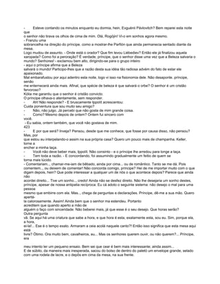 -      Esteve contando os minutos enquanto eu dormia, hein, Evguénii Pávlovitch? Bem reparei esta noite
que
o senhor não tirava os olhos de cima de mim. Olá, Rogójin! Vi-o em sonhos agora mesmo.
- Franziu uma
sobrancelha na direção do príncipe. como a mostrar-lhe Parfión que ainda permanecia sentado diante da
mesa.
Logo mudou de assunto. - Onde está o orador? Que fim levou Liébediev? Então ele já finalizou aquela
xaropada? Como foi a peroração? É verdade, príncipe, que o senhor disse uma vez que a Beleza salvaria o
mundo? Senhores! - exclamou bem alto, dirigindo-se para o grupo inteiro
- aqui o príncipe afirma que a Beleza
salvará o mundo! Participo-lhes que a razão desta sua idéia tão radiosa advém do fato de estar ele
apaixonado.
Mal embarafustou por aqui adentro esta noite, logo vi isso na fisionomia dele. Não desaponte. príncipe,
senão
me enternecerá ainda mais. Afinal, que spécie de beleza é que salvará o orbe? O senhor é um cristão
fervoroso?
Kólia me garantiu que o senhor é cristão convicto.
O príncipe olhava-o atentamente, sem responder.
-      Ah! Não responde? - E bruscamente Ippolít acrescentou:
Cuida porventura que sou muito seu amigo?
-      Não, não julgo. Já percebi que não gosta de mim grande coisa.
-      Como? Mesmo depois de ontem? Ontem fui sincero com
você.
 - Eu sabia, ontem também, que você não gostava de mim.
423
-      E por que será? Inveja? Pensou, desde que me conhece, que fosse por causa disso, não pensou?
Mas, por
que estou eu interpelando-o assim na sua própria casa? Quero um pouco mais de champanha. Keller,
torne a
encher a minha taça.
-      Você não deve beber mais, Ippolít. Não consinto - e o príncipe lhe arredou para longe a taça.
-      Tem toda a razão. - E concordando, foi assumindo gradualmente um feitio de quem se
torna mais lúcido.
- Comentariam.., chamar-me-iam de bêbado, ainda por cima... ou de romântico. Tanto se me dá. Pois
comentem.., ou deixem de comentar! Não concorda comigo, príncipe? Hei de me importar muito com o que
digam depois, hein? Que pode interessar a qualquer um de nós o que acontece depois? Parece que ainda
não
acordei direito... Tive um sonho.., credo! Ainda não se desfez direito. Não lhe desejaria um sonho destes,
príncipe, apesar de nossa antipatia recíproca. Eu cá adoto o seguinte sistema: não desejo o mal para uma
pessoa
mesmo que embirre com ela. Mas.., chega de perguntas e declarações. Príncipe, dê-me a sua mão. Quero
apertá-
la calorosamente. Assim! Ainda bem que o senhor ma estendeu. Portanto
acreditem que quando aperto a mão de
alguém o faço com sinceridade. Não beberei mais, já que esse é o seu desejo. Que horas serão?
Outra pergunta
vã. Se aqui há uma criatura que sabe a hora, e que hora é esta, exatamente esta, sou eu. Sim, porque ela,
a hora,
ei-la!... Ese é o tempo exato. Armaram a ceia acolá naquele canto?! Então isso significa que esta mesa aqui
está
livre? Ótimo. Ora muito bem, cavalheiros, eu... Mas os senhores querem ouvir, ou não querem?... Príncipe,
era

meu intento ler um pequeno ensaio. Bem sei que cear é bem mais interessante; ainda assim...
E de súbito, da maneira mais inesperada, sacou do bolso de dentro do paletó um envelope grande, selado
com uma rodela de lacre, e o depôs em cima da mesa, na sua frente.
 