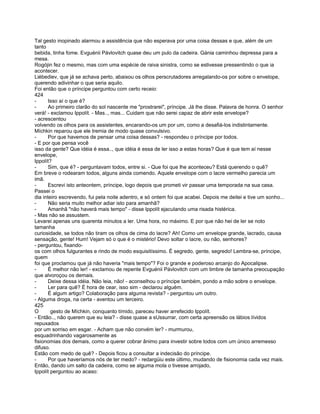 Tal gesto inopinado alarmou a assistência que não esperava por uma coisa dessas e que, além de um
tanto
bebida, tinha fome. Evguénii Pávlovitch quase deu um pulo da cadeira. Gánia caminhou depressa para a
mesa.
Rogójin fez o mesmo, mas com uma espécie de raiva sinistra, como se estivesse pressentindo o que ia
acontecer.
Liébediev, que já se achava perto, abaixou os olhos perscrutadores arregalando-os por sobre o envelope,
querendo adivinhar o que seria aquilo.
Foi então que o príncipe perguntou com certo receio:
424
-      Isso aí o que é?
-      Ao primeiro clarão do sol nascente me "prostrarei", príncipe. Já lhe disse. Palavra de honra. O senhor
verá! - exclamou Ippolít. - Mas.., mas... Cuidam que não serei capaz de abrir este envelope?
- acrescentou
volvendo os olhos para os assistentes, encarando-os um por um, como a desafiá-los indistintamente.
Míchkin reparou que ele tremia de modo quase convulsivo.
-      Por que havemos de pensar uma coisa dessas? - respondeu o príncipe por todos.
- E por que pensa você
isso da gente? Que idéia é essa.., que idéia é essa de ler isso a estas horas? Que é que tem aí nesse
envelope,
Ippolít?
-      Sim, que é? - perguntavam todos, entre si. - Que foi que lhe aconteceu? Está querendo o quê?
Em breve o rodearam todos, alguns ainda comendo. Aquele envelope com o lacre vermelho parecia um
imã.
-      Escrevi isto anteontem, príncipe, logo depois que prometi vir passar uma temporada na sua casa.
Passei o
dia inteiro escrevendo, fui pela noite adentro, e só ontem foi que acabei. Depois me deitei e tive um sonho...
-      Não seria muito melhor adiar isto para amanhã?
-      Amanhã "não haverá mais tempo" - disse Ippolít ejaculando uma risada histérica.
- Mas não se assustem.
Levarei apenas uns quarenta minutos a ler. Uma hora, no máximo. E por que não hei de ler se noto
tamanha
curiosidade, se todos não tiram os olhos de cima do lacre? Ah! Como um envelope grande, lacrado, causa
sensação, gente! Hum! Vejam só o que é o mistério! Devo soltar o lacre, ou não, senhores?
- perguntou, fixando-
os com olhos fulgurantes e rindo de modo esquisitíssimo. É segredo, gente, segredo! Lembra-se, príncipe,
quem
foi que proclamou que já não haveria "mais tempo"? Foi o grande e poderoso arcanjo do Apocalipse.
-      É melhor não ler! - exclamou de repente Evguénii Pávlovitch com um timbre de tamanha preocupação
que alvoroçou os demais.
-      Deixe dessa idéia. Não leia, não! - aconselhou o príncipe também, pondo a mão sobre o envelope.
-      Ler para quê? É hora de cear, isso sim - declarou alguém.
-      É algum artigo? Colaboração para alguma revista? - perguntou um outro.
- Alguma droga, na certa - aventou um terceiro.
425
O       gesto de Míchkin, conquanto tímido, pareceu haver arrefecido Ippolít.
- Então.., não querem que eu leia? - disse quase a sUssurrar, com certa apreensão os lábios lívidos
repuxados
por um sorriso em esgar. - Acham que não convém ler? - murmurou,
esquadrinhando vagarosamente as
fisionomias dos demais, como a querer cobrar ânimo para investir sobre todos com um único arremesso
difuso.
Estão com medo de quê? - Depois ficou a consultar a indecisão do príncipe.
-      Por que haveríamos nós de ter medo? - redargüiu este último, mudando de fisionomia cada vez mais.
Então, dando um salto da cadeira, como se alguma mola o tivesse arrojado,
Ippolít perguntou ao acaso:
 