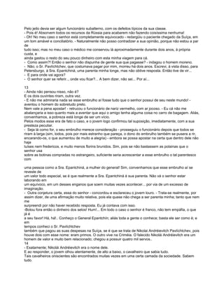 Pelo jeito devia ser algum funcionário subalterno, com os defeitos típicos da sua classe.
- Pois é! Absorvem todos os recursos da Rússia para acabarem não fazendo coisíssima nenhuma!
- Oh! No meu caso o senhor está completamente equivocado - redargüiu o paciente chegado da Suíça, em
um tom amável e conciliatório. - Naturalmente não posso contradizer a sua opinião, porque não estou a par
de
tudo isso; mas no meu caso o médico me conservou lá aproximadamente durante dois anos, à própria
custa, e
ainda gastou o resto do seu pouco dinheiro com esta minha viagem para cá.
- Como assim?! Então o senhor não dispunha de gente sua que pagasse? - indagou o homem moreno.
- Não; o Sr. Pavlíchtchev, que costumava pagar por mim, morreu há dois anos. Escrevi, à vista disso, para
Petersburgo, à Sra. Epantchiná, uma parenta minha longe, mas não obtive resposta. Então tive de vir...
- E para onde vai agora?
- O senhor quer se referir.., onde vou ficar?... A bem dizer, não sei... Por aí...

13
- Ainda não pensou nisso, não é?
E os dois ouvintes riram, outra vez.
- E não me admiraria nada se esse embrulho aí fosse tudo que o senhor possui de seu neste mundo! -
aventou o homem do sobretudo preto.
Nem vale a pena apostar! - retrucou o funcionário de nariz vermelho, com ar jocoso. - Eu cá não me
abalançaria a isso quanto mais a aventar que aqui o amigo tenha alguma coisa no carro de bagagem. Aliás,
convenhamos, a pobreza está longe de ser um vício.
Pelos modos esse era de fato o caso, e o jovem logo confirmou tal suposição, imediatamente, com a sua
presteza peculiar.
- Seja lá como for, o seu embrulho merece consideração - prosseguiu o funcionário depois que todos se
riram à larga (sim, todos, pois por mais estranho que pareça, o dono do embrulho também se pusera a rir,
encarando-os, o que aumentou de muito a alegria) - embora se possa apostar na certa que dentro dele não
haja
luíses nem fredericos. e muito menos florins brunidos. Sim, pois se não bastassem as polainas que o
senhor usa
sobre as botinas compradas no estrangeiro, suficiente seria acrescentar a esse embrulho o tal parentesco
com

uma pessoa como a Sra. Epantchiná, a mulher do general! Sim, convenhamos que esse embrulho aí se
reveste de
um valor todo especial, se é que realmente a Sra. Epantchiná é sua parenta. Não vá o senhor estar
laborando em
um equívoco, em um desses enganos que soem muitas vezes acontecer... por via de um excesso de
imaginação.
- Outra conjetura certa, essa do senhor - concordou e esclareceu o jovem louro. - Trata-se realmente, por
assim dizer, de uma afirmação muito relativa, pois ela quase não chega a ser parenta minha; tanto que nem
me
surpreendi por não haver recebido resposta. Eu já contava com isso.
-Botou fora então o dinheiro dos selos! Hum!... Em todo o caso o senhor é franco, não tem empáfia, o que
já é
a seu favor! Há, há!.. Conheço o General Epantchín; aliás toda a gente o conhece; basta ele ser como é; e
em
tempos conheci o Sr. Pavlíchtchev
também que pagou as suas despesas na Suíça, se é que se trata de Nikolai Andréievitch Pavlíchtchev, pois
houve dois com esse nome: eram primos. O outro vive na Criméia. O falecido Nikolái Andréievitch era um
homem de valor e muito bem relacionado; chegou a possuir quatro mil servos..
14
- Exatamente; Nikolái Andréievitch era o nome dele.
E ao responder, o jovem olhou atentamente, de alto a baixo, o cavalheiro que sabia tudo.
Tais cavalheiros oniscientes são encontrados muitas vezes em uma certa camada da sociedade. Sabem
tudo.
 