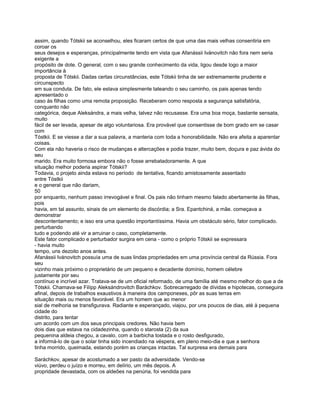 assim, quando Tótskii se aconselhou, eles ficaram certos de que uma das mais velhas consentiria em
coroar os
seus desejos e esperanças, principalmente tendo em vista que Afanássii Ivánovitch não fora nem seria
exigente a
propósito de dote. O general, com o seu grande conhecimento da vida, ligou desde logo a maior
importância à
proposta de Tótskii. Dadas certas circunstâncias, este Tótskii tinha de ser extremamente prudente e
circunspecto
em sua conduta. De fato, ele estava simplesmente tateando o seu caminho, os pais apenas tendo
apresentado o
caso às filhas como uma remota proposição. Receberam como resposta a segurança satisfatória,
conquanto não
categórica, deque Aleksándra, a mais velha, talvez não recusasse. Era uma boa moça, bastante sensata,
muito
fácil de ser levada, apesar de algo voluntariosa. Era provável que consentisse de bom grado em se casar
com
Tóstkii. E se viesse a dar a sua palavra, a manteria com toda a honorabilidade. Não era afeita a aparentar
coisas.
Com ela não haveria o risco de mudanças e altercações e podia trazer, muito bem, doçura e paz àvida do
seu
marido. Era muito formosa embora não o fosse arrebatadoramente. A que
situação melhor poderia aspirar Tótskii?
Todavia, o projeto ainda estava no período de tentativa, ficando amistosamente assentado
entre Tóstkii
e o general que não dariam,
50
por enquanto, nenhum passo irrevogável e final. Os pais não tinham mesmo falado abertamente às filhas,
pois
havia, em tal assunto, sinais de um elemento de discórdia; a Sra. Epantchiná, a mãe. começava a
demonstrar
descontentamento; e isso era uma questão importantíssima. Havia um obstáculo sério, fator complicado.
perturbando
tudo e podendo até vir a arruinar o caso, completamente.
Este fator complicado e perturbador surgira em cena - como o próprio Tótskii se expressara
- havia muito
tempo, uns dezoito anos antes.
Afanássii Ivánovitch possuía uma de suas lindas propriedades em uma província central da Rússia. Fora
seu
vizinho mais próximo o proprietário de um pequeno e decadente domínio, homem célebre
justamente por seu
contínuo e incrível azar. Tratava-se de um oficial reformado, de uma família até mesmo melhor do que a de
Tótskii. Chamava-se Filípp Aleksándrovitch Baráchkov. Sobrecarregado de dívidas e hipotecas, conseguira
afinal, depois de trabalhos exaustivos à maneira dos camponeses, pôr as suas terras em
situação mais ou menos favorável. Era um homem que ao menor
sial de melhoria se transfigurava. Radiante e esperançado, viajou, por uns poucos de dias, até à pequena
cidade do
distrito, para tentar
um acordo com um dos seus principais credores. Não havia bem
dois dias que estava na cidadezinha, quando o starosta (2) da sua
pequenina aldeia chegou, a cavalo, com a barbicha tostada e o rosto desfigurado,
a informá-lo de que o solar tinha sido incendiado na véspera, em pleno meio-dia e que a senhora
tinha morrido, queimada, estando porém as crianças intactas. Tal surpresa era demais para

Saráchkov, apesar de acostumado a ser pasto da adversidade. Vendo-se
viúvo, perdeu o juízo e morreu, em delírio, um mês depois. A
propridade devastada, com os aldeões na penúria, foi vendida para
 