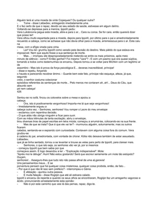 Alguém terá aí uma moeda de vinte Copeques? Ou qualquer outra?
-     Tome - disse Liébediev, entregando imediatamente uma.
E o fez certo de que o rapaz, devido ao seu estado de saúde, estivesse em algum delírio.
Voltando-se depressa para a menina, Ippolít pediu:
Vera Lukiánovna pegue esta moeda, atire-a para o ar... Cara ou coroa. Se for cara, então quererá dizer
que posso ler!
Vera olhou muito espantada para a moeda, depois para Ippolít, por último para o pai e amedrontadamente
recuando a cabeça, como se achasse que não devia olhar para a moeda, arremessoua para o ar. Esta caiu
na
mesa, com a efígie virada para cima.
-     Ler! Vou ler- grunhiu Ippolít como varado pela decisão do destino. Mais pálido do que estava era
impossível. Nem que aquilo fosse a sua sentença de morte.
-     Mas... - irrompeu ele despropositadamente metendo-se entre os mais próximos, após meio
minuto de silêncio - como?! Então ganhei? Foi mesmo "cara"? - E com um pasmo que era quase súplica,
tomando a todos como testemunhas os encarou. Depois tornou a se voltar para Míchkin com um legítimo ar
de
assombro - Mas isto é prova da força psicológica E... deveras inacreditável, príncipe!
- disse e repetiu, forçando
o hausto e parecendo recobrar ânimo. - Guarde bem este fato, príncipe não esqueça, alteza, já que,
segundo
creio, o senhor costuma colecionar
episódios referentes às sentenças de morte... Pelo menos me contaram ah, ah!... Deus do Céu, que
absurdo sem
pé nem cabeça!
426

Sentou-se no sofá, fincou os cotovelos sobre a mesa e apoiou a
cabeça.
-      Ora, isto é positivamente vergonhoso! Importa-me lá que seja vergonhoso!
- Imediatamente ergueu a
cabeça outra vez. - Senhores, senhores! Vou romper o Lacre do meu envelope
- exclamou com repentina decisão.
- O que aliás não obriga ninguém a ficar para ouvir.
Com as mãos trêmulas de tanta excitação, abriu o envelope,
tirou diversas tiras de papel escritas em letra miúda; começou a arrumá-las, colocando-as na sua frente.
-      Mas de que se trata? Que é que ele vai ler? - murmurou alguém, soturnamente; mas os outros
ficaram
calados, sentando-se e espiando com curiosidade. Contavam com alguma coisa fora do comum. Vera
grudou-se
à cadeira do pai, amedrontada, com vontade de chorar. Kólia não deixava também de estar assustado.
Liébediev,
que já se tinha sentado, tornou a se levantar e trouxe as velas para perto de Ippolít, para clarear mais.
-      Senhores, o que isto seja, os senhores vão ver já, por si mesmos
- começou Ippolít que bem sabia por que
começava assim. E logo desandou a ler: - "Explicação indispensável". Mote:
"Après moi le déluge". Hum! Não estou gostando! Será que escrevi seriamente um mote tão estúpido?
Ouçam,
senhores!... Asseguro-lhes que tudo isto não passa afinal de uma aLgaravia!
Uns pensamentos meus... E se
porventura pensam que há qualquer coisa misteriosa, qualquer coisa proibida, então, de fato...
- Por que é que não lê isso sem prefácio? - interrompeu-o Gánia.
-      E afetação - ajuntou outra pessoa.
-      E muita falação - disse Rogójin que até ali estivera calado.
Ippolít o encarou de repente e quando os seus olhos se encontraram, Rogójin fez um arreganho vagoroso e
ácido, pronunciando arrastadamente esta opinião:
-      Não é por este caminho que vais lá das pernas, rapaz, digo-te.
 