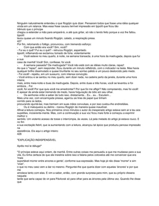 Ninguém naturalmente entendeu o que Rogójin quis dizer. Pensaram todos que fosse uma idéia qualquer
vinda em um relance. Mas essa frase causou terrível impressão em Ippolít que ficou tão
trêmulo que o príncipe
chegou a estender a mão para ampará-lo, e até quis gritar, só não o tendo feito porque a voz lhe faltou.
Ippolít
levou quase um minuto fixando Rogójin, calado, a respiração presa.
427
Por fim, retomando o folêgo, pronunciou, com tremendo esforço:
-      Com que então era você? Sim, você?
- Fui eu o quê? Fui eu o quê? - retrucou Rogójin, espantado.
Ippolít, inflamando-se exclamou tomado de fúria, violentamente:
-      Você esteve no meu quarto, à noite, na semana transacta, à uma hora da madrugada, depois que fui
a sua
casa de manhã! Você! Sim, confesse; foi você.
-      A semana passada? De madrugada? Você não está com as idéias muito claras, rapaz!
Ao que o "rapaz", sem responder, ficou durante um minuto refletindo, com o indicador na testa. Mas havia
qualquer brilho dissimulado e quase triunfante no seu sorriso pálido e um pouco destorcido pelo medo.
- Foi você! - repetiu, em um sussurro, com intensa convicção.
- Você entrou e se sentou no meu quarto, sem dizer nada, na cadeira perto da janela, durante uma hora
inteira;
mais, entre meia-noite e duas da madrugada. Depois, entre duas e três horas, você se levantou e foi
embora... Foi
você, foi você! Por que quis você me amedrontar? Por que foi me afligir? Não compreendo, mas foi você!
E apesar de ainda estar tremendo de medo, havia fulguração de ódio em seu olhar.
-      Os senhores virão a saber de tudo isso, diretamente... Eu... eu... Escutem...
Mais uma vez, com encarniçada pressa, agarrou as tiras de papel que tinham
corrido para os lados,
procurando ajuntá-las; mas tremiam em suas mãos convulsas, e por isso custou-lhe endireitálas.
-      Ou é maluqueira ou delírio - rosnou Rogójin de maneira quase inaudível.
Afinal a leitura começou. Nos primeiros cinco minutos o autor do inesperado artigo estava sem ar e leu aos
supetões, incoerente-mente. Mas, com a continuação a sua voz ficou mais forte e começou a exprimir
melhor o
sentido. Um violento acesso de tosse o interrompia, às vezes. Lá pela metade do artigo já estava rouco. E
no fim
a sua excitação febril, que ia aumentando com a leitura, alcançou tal ápice que produziu penosa impressão
na
assistência. Eis aqui o artigo inteiro:
428

"EXPLICAÇÃO INDISPENSÁVEL

Aprês moi le déluge!"

"O príncipe esteve aqui ontem, de manhã. Entre outras coisas me persuadiu a que me mudasse para a sua
vila. Eu tinha certeza de que ele insistiria sobre isso e falaria pelos cotovelos até me convencer que era
'mais
suportável morrer entre arvores e gente', conforme sua expressão. Mas hoje já não disse 'morrer' e sim
'viver',
o que no meu caso vem a dar no mesmo. Perguntei-lhe que queria dizer com aquelas 'árvores' e por que
me
amolava tanto com elas. E vim a saber, então, com grande surpresa para mim, que eu próprio dissera
naquela
tarde que seria capaz de vir para Pávlovsk só para olhar para as árvores pela última vez. Quando lhe disse
que
 