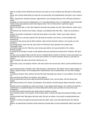 tanto se me dava morrer olhando para árvores como para os muros de tijolos que dão para a minha janela,
não
sendo, pois, preciso tanta bulha por causa de uns quinze dias, ele imediatamente concordou; mas o verde e
o ar
fresco, segundo ele, deveriam produzir, seguramente, uma mudança física em mim, até talvez aliviando a
minha
excitação e os meus sonhos. Redargüi-lhe, a rir, que estava falando como um materialista. Como ele jamais
mente, essas suas palavras devem valer alguma coisa. Tem um belo sorriso; examinei-o agora.
cuidadosamente.
Não sei se gosto dele, ou não. Nem disponho de tempo para perder com isso. Devo observar, porém, que o
ódio
que senti por ele, durante cinco meses, começou a se desfazer este mês. Mas.., então, por que deixei o
meu
quarto? Um homem condenado à morte não deve deixar o seu canto. Talvez, quem sabe, tenha eu
decidido ir a
Pávlovsk para ver o príncipe, apenas? Se não fosse ter tomado, como tomei, a minha decisão final,
deixando de
me consumir aos poucos até ao último instante, nada me teria induzido a deixar o meu quarto e eu não
aceitaria o
seu convite para ir morar com ele, para morrer em Pávlovsk. Devo apressar-me a acabar esta
"explicação" antes
de amanhã, seja como for. Não terei, pois. tempo para relê-la, nem para emendá-la. Só a relerei
amanhã, quando
for mostrá-la ao príncipe e a duas ou três testemunhas que porventura encontre por lá. Portanto, não deve
haver
por aqui uma só palavra falsa, tudo tem de ser a verdade última e solene. E já estou curioso para saber que
impressão isto causará na hora e no minuto da sua leitura. Fiz mal em escrever, penso eu, que esta é a
última e
solene verdade; não vale a pena dizer mentiras por uns
429
quinze dias, já que, de qualquer maneira, não vale a pena viver quinze dias. Esta é a prova evidente de que
não

quero senão escrever a verdade. (N.B.: Não esquecer o pensamento: não estarei maluco neste instante, ou
melhor, nestes minutos? Já me asseguraram, positivamente, que os tuberculosos, em seu último estágio,
perdem
a cabeça por tempos. Devo verificar isto amanhã, pela impressão que causar no meu auditório. Ora aí está
um
caso que tenho de verificar, do contrário, como agirei?)
Está me parecendo que escrevi algo terrivelmente estúpido; mas, como já disse, não tive tempo para
corrigir.
Além disso prometi a mim mesmo, de propósito, não emendar uma linha sequer deste manuscrito, mesmo
se
perceber que me contradigo em cada cinco linhas. O que desejo decidir depois, com a leitura de amanhã, e
Justamente se a seqüência lógica de minhas idéias está correta; quero perceber os meus erros e por
conseguinte
se tudo quanto andei pensando aqui neste quarto é verdade ou delírio.
Se eu devesse deixar o meu quarto, há dois meses atrás, e tivesse dito adeus às paredes de Meyer, estou
certo
que teria ficado triste. Mas agora não sinto nada. Sei que vou deixar o meu quarto e aquela parede para
sempre.
Portanto, a minha convicção de que quinze dias não valem nada, e que não adianta sentir nem lastimar
coisa
alguma, se assenhoreou de toda a minha natureza e já pode ditar os meus sentimentos. Mas é isso certo?
É
 