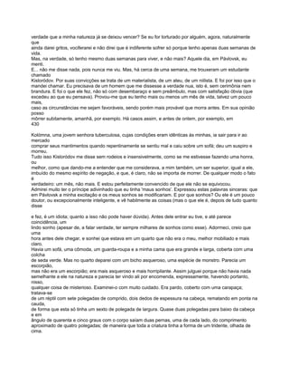 verdade que a minha natureza já se deixou vencer? Se eu for torturado por alguém, agora, naturalmente
que
ainda darei gritos, vociferarei e não direi que é indiferente sofrer só porque tenho apenas duas semanas de
vida.
Mas, na verdade, só tenho mesmo duas semanas para viver, e não mais? Aquele dia, em Pávlovsk, eu
menti.
E... não me disse nada, pois nunca me viu. Mas, há cerca de uma semana, me trouxeram um estudante
chamado
Kisloródov. Por suas convicções se trata de um materialista, de um ateu, de um niilista. E foi por isso que o
mandei chamar. Eu precisava de um homem que me dissesse a verdade nua, isto é, sem cerimônia nem
brandura. E foi o que ele fez, não só com desembaraço e sem preâmbulo, mas com satisfação óbvia (que
excedeu ao que eu pensava). Provou-me que eu tenho mais ou menos um mês de vida, talvez um pouco
mais,
caso as circunstâncias me sejam favoráveis, sendo porém mais provável que morra antes. Em sua opinião
posso
môrrer subitamente, amanhã, por exemplo. Há casos assim, e antes de ontem, por exemplo, em
430

Kolómna, uma jovem senhora tuberculosa, cujas condições eram idênticas às minhas, ia sair para ir ao
mercado
comprar seus mantimentos quando repentinamente se sentiu mal e caiu sobre um sofá; deu um suspiro e
morreu.
Tudo isso Kisloródov me disse sem rodeios e insensivelmente, como se me estivesse fazendo uma honra,
ou
melhor, como que dando-me a entender que me considerava, a mim também, um ser superior, igual a ele,
imbuído do mesmo espírito de negação, e que, é claro, não se importa de morrer. De qualquer modo o fato
é
verdadeiro: um mês, não mais. E estou perfeitamente convencido de que ele não se equivocou.
Admirei muito ter o príncipe adivinhado que eu tinha 'maus sonhos'. Expressou estas palavras sinceras: que
em Pávlovsk a minha excitação e os meus sonhos se modificariam. E por que sonhos? Ou ele é um pouco
doutor, ou excepcionalmente inteligente, e vê habilmente as coisas (mas o que ele é, depois de tudo quanto
disse

e fez, é um idiota; quanto a isso não pode haver dúvida). Antes dele entrar eu tive, e até parece
coincidência, um
lindo sonho (apesar de, a falar verdade, ter sempre milhares de sonhos como esse). Adormeci, creio que
uma
hora antes dele chegar, e sonhei que estava em um quarto que não era o meu, melhor mobiliado e mais
claro.
Havia um sofá, uma cômoda, um guarda-roupa e a minha cama que era grande e larga, coberta com uma
colcha
de seda verde. Mas no quarto deparei com um bicho asqueroso, uma espécie de monstro. Parecia um
escorpião,
mas não era um escorpião; era mais asqueroso e mais horripilante. Assim julguei porque não havia nada
semelhante a ele na natureza e parecia ter vindo ali por encomenda, expressamente, havendo portanto,
nisso,
qualquer coisa de misterioso. Examinei-o com muito cuidado. Era pardo, coberto com uma carapaça;
tratava-se
de um réptil com sete polegadas de comprido, dois dedos de espessura na cabeça, rematando em ponta na
cauda,
de forma que esta só tinha um sexto de polegada de largura. Quase duas polegadas para baixo da cabeça
e em
ângulo de quarenta e cinco graus com o corpo saíam duas pernas, uma de cada lado, do comprimento
aproximado de quatro polegadas; de maneira que toda a criatura tinha a forma de um tridente, olhada de
cima.
 