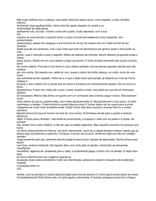 Não pude verificar bem a cabeça. mas saíam dela dois fiapos duros, como bigodes, curtos, também
marrom,
lembrando duas agulhas fortes. Havia dois fios iguais àqueles na cauda e na
extremidade de cada perna
perfazendo oito, ao todo. O bicho corria pelo quarto, muito depressa, com a sua
431
cauda e as suas pernas; e quando corria o corpo e as pernas rastejavam como serpente, com
extraordinária
desenvoltura, apesar da carapaça; e era horrível de ver-se. Eu estava com um medo terrível de ser
mordido.
Sabia que ele era venenoso, mas o que mais que tudo me aterrorizava era ignorar quem o teria posto no
meu
quarto, qual a intenção e qual o segredo. Meteu-se debaixo da cômoda; depois debaixo do guarda-roupa e
trepou
pelos cantos. Sentei-me em uma cadeira e ergui as pernas. O bicho andava àvontade pelo quarto e sumiu
perto
da minha cadeira. Procurei-o com terror e como estava sentado com as pernas erguidas calculei que não
subisse
por mim acima. De repente ouvi, atrás de mim, quase à altura da minha cabeça, um ruído, como de uma
coisa
que estivesse sendo raspada. Voltei-me e vi que o réptil subia pela parede, já estando ao nível da minha
cabeça e
tocando o meu cabelo com a cauda que se virava e enrolava com extraordinária rapidez. Dei um pulo e o
bicho
desapareceu. Fiquei com medo de ir para a cama, durante a noite, pois podia ser que ele se insinuasse
debaixo
do travesseiro. Minha mãe entrou no quarto com um conhecido dela e tentou pegar o bicho. Eles estavam
muito
mais calmos do que eu poderia estar, sem medo absolutamente. E não perceberam o meu pavor. O réptil
recomeçou a rastejar. O demoniozinho queria alguma coisa! E correu desta vez do quarto para a porta,
rastejando de modo mais revoltante ainda. Então minha mãe abriu a porta e chamou Norma, a nossa
cachorra
felpuda terra-nova (que já morreu há mais de cinco anos). Arremessou-se ela para o quarto e estacou
diante do
réptil. O bicho parou também, mas ainda se contorcendo; e raspava o chão com as patas e a cauda. Os
animais
não sentem terror pelo mistério, a não ser que eu esteja enganado. Mas naquele momento me pareceu que
havia
um terror extraordinário em Norma. Um terror deprimente, como se a cadela também tivesse notado que ali
estava algo de poderoso e estranho. Começou a recuar aos poucos, diante do réptil que deu em rastejar
também
vagarosamente para ela, querendo decerto pegá-la para a picar. Apesar de apavorada, Norma olhava para
aquilo
com fúria, embora tremendo. De repente abriu com certo jeito os dentes, mostrando as tremendas
mandíbulas
vermelhas, agachou-se, preparada para o salto, e subitamente pegou o bicho com os dentes. O réptil lutou
para
se livrar e Norma outra vez o agarrou quando já
escapulia, duas vezes prendendo-o todo nas mandíbulas, parecendo engoli-lo enquanto dava safanões,
moendo
a carapaça entre os
432

dentes, com as pernas e a cauda dependuradas para fora da bocarra. E como aquilo ainda assim se mexia
horrípilantemente! Nisto Norma deu um grito agudo e lancinante. O animal conseguira picar-Lhe a língua.
 
