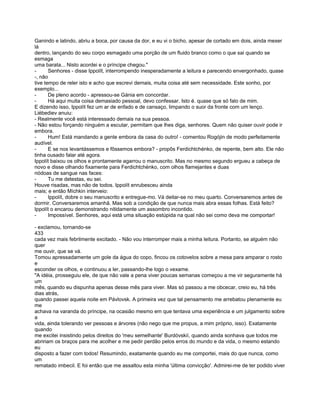 Ganindo e latindo, abriu a boca, por causa da dor, e eu vi o bicho, apesar de cortado em dois, ainda mexer
lá
dentro, lançando do seu corpo esmagado uma porção de um fluido branco como o que sai quando se
esmaga
uma barata... Nisto acordei e o príncipe chegou."
-      Senhores - disse Ippolít, interrompendo inesperadamente a leitura e parecendo envergonhado, quase
-, não
tive tempo de reler isto e acho que escrevi demais, muita coisa até sem necessidade. Este sonho, por
exemplo...
-      De pleno acordo - apressou-se Gánia em concordar.
-      Há aqui muita coisa demasiado pessoal, devo confessar. Isto é. quase que só falo de mim.
E dizendo isso, Ippolít fez um ar de enfado e de cansaço, limpando o suor da fronte com um lenço.
Liébediev anuiu:
- Realmente você está interessado demais na sua pessoa.
- Não estou forçando ninguém a escutar, permitam que lhes diga, senhores. Quem não quiser ouvir pode ir
embora.
-      Hum! Está mandando a gente embora da casa do outro! - comentou Rogójin de modo perfeitamente
audível.
-      E se nos levantássemos e fôssemos embora? - propôs Ferdichtchénko, de repente, bem alto. Ele não
tinha ousado falar até agora.
Ippolít baixou os olhos e prontamente agarrou o manuscrito. Mas no mesmo segundo ergueu a cabeça de
novo e disse olhando fixamente para Ferdichtchénko, com olhos flamejantes e duas
nódoas de sangue nas faces:
-      Tu me detestas, eu sei.
Houve risadas, mas não de todos. Ippolít enrubesceu ainda
mais; e então Míchkin interveio:
-      Ippolít, dobre o seu manuscrito e entregue-mo. Vá deitar-se no meu quarto. Conversaremos antes de
dormir. Conversaremos amanhã. Mas sob a condição de que nunca mais abra essas folhas. Está feito?
Ippolít o encarou demonstrando nitidamente um assombro incontido.
-      Impossível. Senhores, aqui está uma situação estúpida na qual não sei como deva me comportar!

- exclamou, tornando-se
433
cada vez mais febrilmente excitado. - Não vou interromper mais a minha leitura. Portanto, se alguém não
quer
me ouvir, que se vá.
Tomou apressadamente um gole da água do copo, fincou os cotovelos sobre a mesa para amparar o rosto
e
esconder os olhos, e continuou a ler, passando-lhe logo o vexame.
"A idéia, prosseguiu ele, de que não vale a pena viver poucas semanas começou a me vir seguramente há
um
mês, quando eu dispunha apenas desse mês para viver. Mas só passou a me obcecar, creio eu, há três
dias atrás,
quando passei aquela noite em Pávlovsk. A primeira vez que tal pensamento me arrebatou plenamente eu
me
achava na varanda do príncipe, na ocasião mesmo em que tentava uma experiência e um julgamento sobre
a
vida, ainda tolerando ver pessoas e árvores (não nego que me propus, a mim próprio, isso). Exatamente
quando
me excitei insistindo pelos direitos do 'meu semelhante' Burdóvskií, quando ainda sonhava que todos me
abririam os braços para me acolher e me pedir perdão pelos erros do mundo e da vida, o mesmo estando
eu
disposto a fazer com todos! Resumindo, exatamente quando eu me comportei, mais do que nunca, como
um
rematado imbecil. E foi então que me assaltou esta minha 'última convicção'. Admirei-me de ter podido viver
 