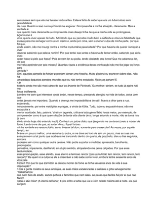 seis meses sem que ela me tivesse vindo antes. Estava farto de saber que era um tuberculoso sem
possibilidade
de cura. Quanto a isso nunca procurei me enganar. Compreendia a minha situação, claramente. Mas a
verdade é
que quanto mais claramente a compreendia mais desejo tinha de que a minha vida se prolongasse.
Agarrei-me à
vida, queria viver apesar de tudo. Admitindo que eu percebia muito bem a nefanda e obscura fatalidade que
estava para me esmagar como a um inseto e, ainda por cima, sem a menor culpa de minha parte, por que
foi que,
ainda assim, não me insurgi contra a minha involuntária passividade? Por que haveria de querer começar a
viver
deveras sabendo que estava no fim? Por que tentei isso antes e haveria de tentar então, sabendo que seria
inútil
optar fosse lá pelo que fosse? Pois se nem ler eu podia, tendo desistido dos livros! Que me adiantava ler,
de que
me valia aprender por seis meses? Quantas vezes a evidência dessa verificação não me fez jogar os livros
para
um lado?
Sim, aquelas paredes de Meyer poderiam contar uma história. Muito poderia eu escrever sobre elas. Não
há
um pedaço daquelas paredes imundas que eu não tenha estudado. Raios as partam! E
434
todavia ainda me são mais caras do que as árvores de Pávlovsk. Ou melhor: seriam, se tudo já agora não
me
fosse indiferente.
Lembro-me com que interesse voraz andei, nesse tempo, prestando atenção na vida de todos, coisa com
que
antes jamais me importara. Quando a doença me impossibilitava de sair, ficava a olhar para a rua,
esperando,
nervosamente, por entre maldições e pragas, a vinda de Kólia. Tudo, tudo eu esquadrinhava; não me
escapulia a
menor novidade, fato, palavra. Virei um tagarela, criticava toda gente! Não havia meios, por exemplo, de
compreender como é que quem dispõe de tanta vida diante de si, longe estando a morte, não se torna rico
(e com
efeito ainda hoje não entendo isso!). Conheci um pobre diabo que (segundo me contaram) veio a morrer de
fome. Lembro-me de que, ao saber disso, fiquei furioso:
minha vontade era ressuscitá-lo, se eu tivesse tal dom, somente para o executar! As vezes, por aquele
tempo, eu
ficava um pouco melhor, uma semana ou outra, e me dava ao luxo de sair um pouco; mas as ruas me
exasperavam a tal ponto que acabava me trancando dentro do quarto, de propósito, dias e dias seguidos,
embora
pudesse sair como qualquer outra pessoa. Não podia suportar a multidão apressada, barulhenta,
preocupada,
pensativa, impaciente, desfilando em duplo sentido, atropelando-me pelas calçadas. Por que essa
taciturnidade,
essa preocupação, esse alarido, esse eterno e teimoso rancor (pois a multidão tem rancor, tem rancor, tem
rancor!)? De quem é a culpa se ela é miserável e não sabe como viver, embora tenha sessenta anos de
vida pela
frente? Por que foi que Zarnítzin se deixou morrer de fome se tinha sessenta anos de vida à sua
disposição?
Toda a gente mostra os seus andrajos, as suas mãos escalavradas e calosas e grita selvagemente:
'Trabalhamos
que nem bois de arado, somos pobres e famintos que nem cães, ao passo que tantos há por aí que não
fazem
nada e são ricos!' (A eterna lamúria!) E por entre a turba que vai e vem desde manhã até à noite, eis que
surgem
 