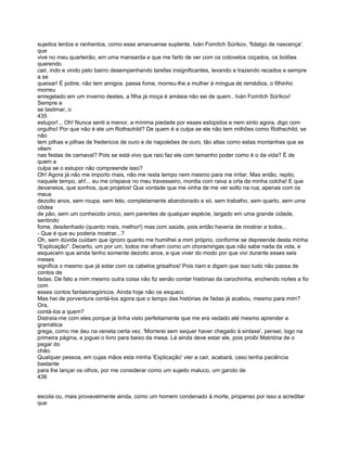 sujeitos lerdos e ranhentos, como esse amanuense suplente, Iván Fomítch Súrikov, 'fidalgo de nascença'.
que
vive no meu quarteirão, em uma mansarda e que me farto de ver com os cotovelos coçados, os botões
querendo
cair, indo e vindo pelo bairro desempenhando tarefas insignificantes, levando e trazendo recados e sempre
a se
queixar! É pobre, não tem amigos. passa fome, morreu-lhe a mulher à míngua de remédios, o filhinho
morreu
enregelado em um inverno destes, a filha já moça é amásia não sei de quem.. Iván Fomítch Súríkov!
Sempre a
se lastimar, o
435
estupor!... Oh! Nunca senti a menor, a mínima piedade por esses estúpidos e nem sinto agora, digo com
orgulho! Por que não é ele um Rothschild? De quem é a culpa se ele não tem milhões como Rothschild, se
não
tem pilhas e pilhas de fredericos de ouro e de napoleões de ouro, tão altas como estas montanhas que se
vêem
nas festas de carnaval? Pois se está vivo que raio faz ele com tamanho poder como é o da vida? É de
quem a
culpa se o estupor não compreende isso?
Oh! Agora já não me importo mais, não me resta tempo nem mesmo para me irritar. Mas então, repito,
naquele tempo, ah!... eu me crispava no meu travesseiro, mordia com raiva a orla da minha colcha! E que
devaneios, que sonhos, que projetos! Que vontade que me vinha de me ver solto na rua, apenas com os
meus
dezoito anos, sem roupa, sem teto, completamente abandonado e só, sem trabalho, sem quarto, sem uma
côdea
de pão, sem um conhecido único, sem parentes de qualquer espécie, largado em uma grande cidade,
sentindo
fome, desdenhado (quanto mais, melhor!) mas com saúde, pois então haveria de mostrar a todos...
- Que é que eu poderia mostrar...?
Oh, sem dúvida cuidam que ignoro quanto me humilhei a mim próprio, conforme se depreende desta minha
"Explicação". Decerto, um por um, todos me olham como um choramingas que não sabe nada da vida, e
esquecem que ainda tenho somente dezoito anos, e que viver do modo por que vivi durante esses seis
meses
significa o mesmo que já estar com os cabelos grisalhos! Pois riam e digam que isso tudo não passa de
contos de
fadas. De fato a mim mesmo outra coisa não fiz senão contar histórias da carochinha, enchendo noites a fio
com
esses contos fantasmagóricos. Ainda hoje não os esqueci.
Mas hei de porventura contá-los agora que o tempo das histórias de fadas já acabou, mesmo para mim?
Ora,
contá-los a quem?
Distraía-me com eles porque já tinha visto perfeitamente que me era vedado até mesmo aprender a
gramática
grega, como me deu na veneta certa vez. 'Morrerei sem sequer haver chegado à sintaxe', pensei, logo na
primeira página, e joguei o livro para baixo da mesa. Lá ainda deve estar ele, pois proibi Matrióna de o
pegar do
chão.
Qualquer pessoa, em cujas mãos esta minha 'Explicação' vier a cair, acabará, caso tenha paciência
bastante
para lhe lançar os olhos, por me considerar como um sujeito maluco, um garoto de
436


escola ou, mais provavelmente ainda, como um homem condenado à morte, propenso por isso a acreditar
que
 