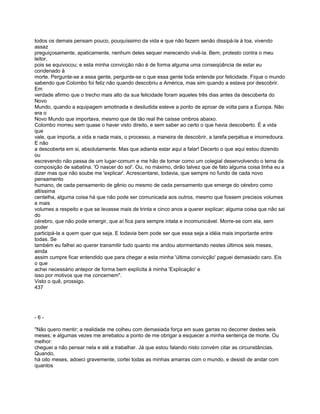 todos os demais pensam pouco, pouquíssimo da vida e que não fazem senão dissipá-la à toa, vivendo
assaz
preguiçosamente, apaticamente, nenhum deles sequer merecendo vivê-la. Bem, protesto contra o meu
leitor,
pois se equivocou; e esta minha convicção não é de forma alguma uma conseqüência de estar eu
condenado à
morte. Pergunte-se a essa gente, pergunte-se o que essa gente toda entende por felicidade. Fique o mundo
sabendo que Colombo foi feliz não quando descobriu a América, mas sim quando a estava por descobrir.
Em
verdade afirmo que o trecho mais alto da sua felicidade foram aqueles três dias antes da descoberta do
Novo
Mundo, quando a equipagem amotinada e desiludida esteve a ponto de aproar de volta para a Europa. Não
era o
Novo Mundo que importava, mesmo que de tão real lhe caísse ombros abaixo.
Colombo morreu sem quase o haver visto direito, e sem saber ao certo o que havia descoberto. É a vida
que
vale, que importa, a vida e nada mais, o processo, a maneira de descobrir, a tarefa perpétua e imorredoura.
E não
a descoberta em si, absolutamente. Mas que adianta estar aqui a falar! Decerto o que aqui estou dizendo
ou
escrevendo não passa de um lugar-comum e me hão de tomar como um colegial desenvolvendo o tema da
composição de sabatina. 'O nascer do sol'. Ou, no máximo, dirão talvez que de fato alguma coisa tinha eu a
dizer mas que não soube me 'explicar'. Acrescentarei, todavia, que sempre no fundo de cada novo
pensamento
humano, de cada pensamento de gênio ou mesmo de cada pensamento que emerge do cérebro como
altíssima
centelha, alguma coisa há que não pode ser comunicada aos outros, mesmo que fossem precisos volumes
e mais
volumes a respeito e que se levasse mais de trinta e cinco anos a querer explicar; alguma coisa que não sai
do
cérebro, que não pode emergir, que aí fica para sempre intata e incomunicável. Morre-se com ela, sem
poder
participá-la a quem quer que seja. E todavia bem pode ser que essa seja a idéia mais importante entre
todas. Se
também eu falhei ao querer transmitir tudo quanto me andou atormentando nestes últimos seis meses,
ainda
assim cumpre ficar entendido que para chegar a esta minha 'última convicção' paguei demasiado caro. Eis
o que
achei necessário antepor de forma bem explícita à minha 'Explicação' e
isso por motivos que me concernem".
Visto o quê, prossigo.
437




-6-

"Não quero mentir; a realidade me colheu com demasiada força em suas garras no decorrer destes seis
meses; e algumas vezes me arrebatou a ponto de me obrigar a esquecer a minha sentença de morte. Ou
melhor:
cheguei a não pensar nela e até a trabalhar. Já que estou falando nisto convém citar as circunstâncias.
Quando,
há oito meses, adoeci gravemente, cortei todas as minhas amarras com o mundo, e desisti de andar com
quantos
 