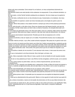 tinham sido meus camaradas. Como sempre fui um taciturno, os meus companheiros facilmente me
esqueceram.
Naturalmente mesmo sem esta decisão minha acabariam me esquecendo. O meu ambiente doméstico, ou
para
ser mais exato, a minha 'família' também predispunha ao solipsismo. Há cinco meses que me apartei de
vez, de
tudo e de todos, confinando-me em um dos cômodos de casa. Acostumados a me obedecer, dos meus
nunca
ninguém OUSOU me aparecer, exceto nas horas marcadas para a arrumação do quarto e para me
trazerem as
refeições. Minha mãe acatava o meu estado de ânimo e sempre que vinha à minha presença permanecia
ali toda
trêmula, perto da porta, e não abria a boca. Dava nas crianças para não fazerem barulho, pois isso me
incomodava. De fato muitas vezes, ao menor ruido, eu fazia um escarcéu. (A criançada deve estar com
saudades
de mim!) Acho que atormentei muito o meu 'fiel e bom' Kólia, como eu o chamava. Além mesmo dos limites
da sua paciência. Mais tarde isso chegou a saturá-lo. Não vejo nisso nada de extraordinário. As criaturas
foram
feitas para se atormentarem reciprocamente. Percebia que ele não se exasperava com a minha
irritabilidade,
resolvido de antemão a não ser ríspido com um inválido. Provavelmente encaixou isso na cabeça para
imitar a
mansidão cristã do príncipe, o que, afinal, acabei achando engraçado. Não passa de um garoto muito novo
e
ávido do mundo; de maneira que tinha mesmo que imitar tudo. Acabei compreendendo e aceitando que ele
tratasse, em uma hora oportuna, de traçar o seu próprio caminho. Gosto muito dele. Não deixei também de
implicar com Súrikov, que mora em uma mansarda do meu prédio e que corre levando recados de um para
outro, desde manhã até à noite. Tanto andei a lhe querer provar que era um imbecil em Suportar a sua
pobreza
que se encolheu e desistiu de me encontrar. É uma natureza muito mansa, o mais suave dos seres vivos.
(N.B.:
dizem que a mansuetude é uma força tremenda. Devo interrogar o príncipe, a tal
438
respeito. Aliás a expressão é dele.) Mas em março, quando me dei ao trabalho de subir aquelas escadas
todas
para lhe dar os meus pêsames por haver o seu filhinho morrido enregelado, conforme soube, caí na asneira
de, lá
em cima, querer explicar ao pobre diabo, outra vez, embora inoportunamente, que tudo isso era
conseqüência da
sua 'burrice'. E sorri, lançando uma olhadela para o cadaverzinho. Então os lábios do homem se puseram a
tremer e, contendo as lágrimas de antes, pôs uma das mãos no meu ombro e com a outra me apontou a
porta,
dizendo muito brandamente, com menos do que um sussurro: 'Saia, senhor!'
Saí e apreciei aquilo muitíssimo; apreciei logo, instantaneamente, mesmo no momento justo em que ele me
apontou para a saída. Durante muito tempo aquelas duas palavras produziram em mim uma impressão
dolorosa,
quando calhava pensar nelas. A impressão que me causavam era uma espécie de desprezível piedade
para com
ele, coisa que eu absolutamente não queria sentir. Mesmo na hora aguda do insulto (sei bem que aquilo foi
um
insulto, embora involuntário), mesmo em tal ocasião não demonstrou ira! Se os seus lábios tremeram não
foi
isso provocado por acesso de ira, não, juro! Com a mão no meu ombro pronunciou o seu significativo 'Saia,
senhor!', absolutamente sem ira. O que havia era dignidade; muita mesmo, conquanto inadequada
inteiramente
 