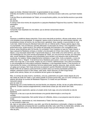 pagar as dívidas. Afanássii Ivánovitch, na generosidade do seu coração,
entendeu de recolher e educar as filhas de Baráchkov, meninotas de seis e sete anos, que foram trazidas
para
o pé dos filhos do administrador de Tótskii, um ex-escriturário público, de uma família enorme e que ainda
por cima
era alemão.
A criança mais nova morreu de coqueluche e a pequena Nastássia Filíppovna ficou sozinha. Tótskii vivia no
estrangeiro
e cedo
"nota de rodapé" (2)
Camponês mais respeitado de uma aldeia, que os demais camponeses elegem
como chefe.


51
esqueceu a existência dessa criaturinha. Cinco anos mais tarde se lembrou, alhures onde estava, de dar
uma olhadela à sua propriedade. Aí chegando, reparou entre a família do seu administrador alemão. uma
encantadora criança, já menina, de uns doze anos, agradável. doce, esperta, e que prometia vir a ser
muito bela. (Sobre tal assunto Afanássii Ivánovitch era um infalível perito.) Passou apenas alguns dias
na propriedade, mas providenciou grandes alterações na educação da criança. Uma respeitável e culta
governante suíça. quase anciã já, com prática de educação da juventude e com competência para
ensinar várias disciplinas além do francês, foi contratada. Ficou instalada na casa de Tótskii mesmo, e
logo a pequenina Nastássia começou a receber uma educação em linhas mais amplas. Quatro anos
depois, a sua educação estava feita. A governante deixou-a, vindo então uma certa senhora, que vivia
nas imediações de uma outra remota propriedade de Tótskii, em uma província recuada, por instruções
dele, buscar Nastássia. Naquela outra propriedade havia também uma pequena casa recentemente
construída. de madeira. Estava elegantemente mobiliada e o lugar tinha, muito a propósito, o nome de
"Otrádnoie", isto é, "Alegria". A tal senhora levou Nastássia para acolá e, como era viúva sem filhos e
antes vivia longe dali, a uma verstá, instalou-se com a menina, definitivamente. Uma velha arrumadeira
e uma empregada de muita prática acolheram Nastássia, a cuja disposição ficaram. E ela encontrou aí
instrumentos de música, uma biblioteca feminina selecionada, quadros, gravuras, lápis, pincéis, telas e
um galgo puro-sangue. Nem duas semanas se passaram quando Afanássii Ivánovitch apareceu...
Desde então ele se habituou particularmente a preferir essa sua remota propriedade perdida nas
estepes, passando lá dois ou três meses, cada verão. Assim decorreu um bem longo tempo:
quatro anos calmos, felizes, em um ambiente de bom gosto e de elegância.

Mas, no começo de certo inverno, aconteceu, uma vez, justamente uns quatro meses depois de uma
das visitas de verão de Tótskii, e que nessa ocasião só durava quinze dias, que um rumor começou a se
alastrar até atingir os ouvidos de Nastássia Filíppovna. E o boato era que Afanássii
Ivánovitch estava
para se casar em
Petersburgo com a linda herdeira de uma boa família; em vésperas, de fato, de dar um golpe afortunado e
brilhante. O boato crescera exageradamente, evidenciando coisas que não seriam bem reais
52
ainda. O suposto casamento, apenas um projeto ainda muito vago, era uma reviravolta na vida de
Nastássia
Filíppovna, e deu azo a que ela demonstrasse uma grande determinação e uma força de
vontade
completamente inesperadas. Sem perder tempo em reflexões, deixou a sua pequena casa de campo e
surgiu
em Petersburgo, inteiramente só, indo diretamente a Tótskii. Ele ficou perplexo
e, mal começou a falar com
ela, logo viu que estava perdendo o seu latim, que tinha de abandonar a entonação, a lógica e os objetos
daquelas agradáveis conversas tão bem sucedidas até então, tudo, tudo! Pois viu diante dele, sentada, uma
mulher inteiramente outra. E não absolutamente aquela moça que tinha deixado nesse último
mês de julho,
 