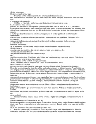 - Estou tuberculoso.
Ele também se levantou logo.
-      Decerto o senhor está exagerando. Se tomar cuidado de acordo com...
Mas ainda estava tão atarantado que não pôde tomar uma atitude condigna, atrapalhado ainda por cima
com
a carteira na mão esquerda.
-      Oh! Não se incomode - atalhei eu, pegando outra vez na maçaneta da porta.
B... n examinou-me a semana
passada, e o meu caso já está liquidado. (Não sei por que me servi de novo de B... n.) Com licença...
Experimentei de novo abrir a porta, deixando o meu grato doutor muito embaraçado em sua vergonha; mas
nisto a tosse me atacou e desta vez pior. Ele então insistiu comigo para sentar e ficar descansando. Virou-
se para
a mulher que de onde se achava articulou umas palavras de cordial gratidão. E ao falar ficou tão
desapontada
que uma onda de sangue parecia querer romper a pele macerada das suas faces. Permaneci tão a
contragosto
naquela confusão que eu estava piorando ainda mais. E então o nosso caro doutor começou
a ser tomado de
remorsos; percebi logo.
Se eu soubesse... - começou ele, desconcertado, mexendo-se sem nunca mais parar.
- Estou-lhe de tal
maneira grato, comportei-me tão mal com o senhor! Mas, como o senhor vê...
- mostrava outra vez o cômodo
- no presente momento estou em uma tal situação...
443
- Oh! Nem preciso olhar. O habitual é isso. Vai ver que o senhor perdeu o seu lugar e veio a Petersburgo
tratar do caso e tentar arranjar outra coisa...
- Como é que o senhor soube? - indagou admirado.
- Basta um relance para se descobrir isso - disse eu com involuntária ironia.
- Bandos e bandos de gente
acorrem das províncias, cheios de esperança, correndo atrás de coisas. E acabam vivendo assim.
Ele então, sem mais aquela, desandou a falar acaloradamente com os lábios crispados. A sua história era
uma longa queixa e devo confessar que me comoveu. Aliás a história de toda essa gente. Como médico de
província tivera um emprego público; mas certas intrigas, nas quais a sua própria mulher estivera envolvida,
revoltaram o seu brio, acabando por perder a calma. Uma mudança de autoridades locais favorecera os
desígnios
dos seus inimigos que espezinharam a sua reputação e fizeram representações contra ele. Perdera o lugar,
gastara as economias para vir a Petersburgo tratar do caso. Aqui durante muito tempo não houve meios de
conseguir uma audiência. E quando conseguiu, lhe responderam com uma negativa. Em seguida,
promessas,
repreensões severas, a necessidade de escrever folhas e folhas à guisa de explicação. Acabaram
indeferindo a
petição, ordenando-lhe que encaminhasse uma outra mais resumida. Andara de Herodes para Pilatos,
durante
cinco meses, até gastar o último vintém. Acabara pondo até a roupa da mulher no penhor. E agora, ainda
por
cima, um bebê.
-      Precisamente hoje recebi a recusa formal à minha petição. Não tenho pão, nem coisa nenhuma. A
mulher
acabou de se levantar do resguardo. E eu... eu...
Ergueu-se da cadeira, começou a dar voltas. A sua mulher chorava em um canto. O recém-nascido goelava
ainda mais. Tomei o meu caderno de notas e comecei a escrever. Quando acabei e me ergui, ele também
estava
de pé, me encarando com uma curiosidade que dava pena.
-      Pus aqui o seu nome - fui dizendo - e todo o seu caso; o lugar onde o senhor servia, o nome do
governador, o dia e o mês. Tenho um camarada que foi meu antigo companheiro de escola, chamado
 