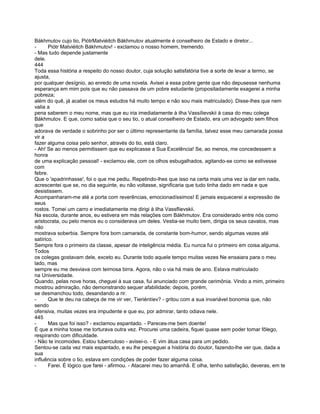 Bákhmutov cujo tio, PiótrMatviéitch Bákhmutov atualmente é conselheiro de Estado e diretor...
-      Piótr Matviéitch Bákhmutov! - exclamou o nosso homem, tremendo.
- Mas tudo depende justamente
dele.
444
Toda essa história a respeito do nosso doutor, cuja solução satisfatória tive a sorte de levar a termo, se
ajusta,
por qualquer desígnio, ao enredo de uma novela. Avisei a essa pobre gente que não depusesse nenhuma
esperança em mim pois que eu não passava de um pobre estudante (propositadamente exagerei a minha
pobreza;
além do quê, já acabei os meus estudos há muito tempo e não sou mais matriculado). Disse-lhes que nem
valia a
pena saberem o meu nome, mas que eu iria imediatamente à ilha Vassílievskii à casa do meu colega
Bákhmutov. E que, como sabia que o seu tio, o atual conselheiro de Estado, era um advogado sem filhos
que
adorava de verdade o sobrinho por ser o último representante da família, talvez esse meu camarada possa
vir a
fazer alguma coisa pelo senhor, através do tio, está claro.
- Ah! Se ao menos permitissem que eu explicasse a Sua Excelência! Se, ao menos, me concedessem a
honra
de uma explicação pessoal! - exclamou ele, com os olhos esbugalhados, agitando-se como se estivesse
com
febre.
Que o 'apadrinhasse', foi o que me pediu. Repetindo-lhes que isso na certa mais uma vez ia dar em nada,
acrescentei que se, no dia seguinte, eu não voltasse, significaria que tudo tinha dado em nada e que
desistissem.
Acompanharam-me até a porta com reverências, emocionadíssimos! E jamais esquecerei a expressão de
seus
rostos. Tomei um carro e imediatamente me dirigi à ilha Vassflievskii.
Na escola, durante anos, eu estivera em más relações com Bákhmutov. Era considerado entre nós como
aristocrata, ou pelo menos eu o considerava um deles. Vestia-se muito bem, dirigia os seus cavalos, mas
não
mostrava soberbia. Sempre fora bom camarada, de constante bom-humor, sendo algumas vezes até
satírico.
Sempre fora o primeiro da classe, apesar de inteligência média. Eu nunca fui o primeiro em coisa alguma.
Todos
os colegas gostavam dele, exceto eu. Durante todo aquele tempo muitas vezes Ne ensaiara para o meu
lado, mas
sempre eu me desviava com teimosa birra. Agora, não o via há mais de ano. Estava matriculado
na Universidade.
Quando, pelas nove horas, cheguei à sua casa, fui anunciado com grande cerimônia. Vindo a mim, primeiro
mostrou admiração, não demonstrando sequer afabilidade; depois, porém,
se desmanchou todo, desandando a rir.
-      Que te deu na cabeça de me vir ver, Tieriéntíev? - gritou com a sua invariável bonomia que, não
sendo
ofensiva, muitas vezes era impudente e que eu, por admirar, tanto odiava nele.
445
-      Mas que foi isso? - exclamou espantado. - Pareces-me bem doente!
É que a minha tosse me torturava outra vez. Procurei uma cadeira, fiquei quase sem poder tomar fôlego,
respirando com dificuldade.
- Não te incomodes. Estou tuberculoso - avisei-o. - E vim àtua casa para um pedido.
Sentou-se cada vez mais espantado, e eu lhe pespeguei a história do doutor, fazendo-lhe ver que, dada a
sua
influência sobre o tio, estava em condições de poder fazer alguma coisa.
-      Farei. É lógico que farei - afirmou. - Atacarei meu tio amanhã. E olha, tenho satisfação, deveras, em te
 