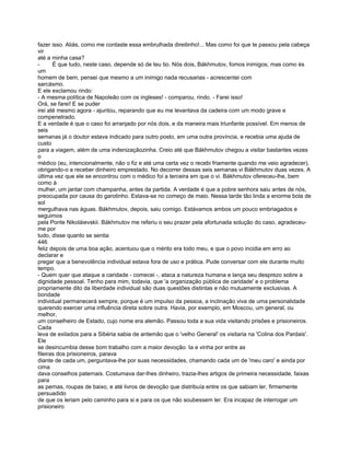 fazer isso. Aliás, como me contaste essa embrulhada direitinho!... Mas como foi que te passou pela cabeça
vir
até a minha casa?
-      É que tudo, neste caso, depende só de teu tio. Nós dois, Bákhmutov, fomos inimigos; mas como és
um
homem de bem, pensei que mesmo a um inimigo nada recusarias - acrescentei com
sarcásmo.
E ele exclamou rindo:
- A mesma política de Napoleão com os ingleses! - comparou, rindo. - Farei isso!
Orá, se farei! E se puder
irei até mesmo agora - ajuntou, reparando que eu me levantava da cadeira com um modo grave e
compenetrado.
E a verdade é que o caso foi arranjado por nós dois, e da maneira mais triunfante possível. Em menos de
seis
semanas já o doutor estava indicado para outro posto, em uma outra província, e recebia uma ajuda de
custo
para a viagem, além de uma indenizaçãozinha. Creio até que Bákhmutov chegou a visitar bastantes vezes
o
médico (eu, intencionalmente, não o fiz e até uma certa vez o recebi friamente quando me veio agradecer),
obrigando-o a receber dinheiro emprestado. No decorrer dessas seis semanas vi Bákhmutov duas vezes. A
última vez que ele se encontrou com o médico foi a terceira em que o vi. Bákhmutov ofereceu-lhe, bem
como à
mulher, um jantar com champanha, antes da partida. A verdade é que a pobre senhora saiu antes de nós,
preocupada por causa do garotinho. Estava-se no começo de maio. Nessa tarde tão linda a enorme bola de
sol
mergulhava nas águas. Bákhmutov, depois, saiu comigo. Estávamos ambos um pouco embriagados e
seguimos
pela Ponte Nikoláievskii. Bákhmutov me referiu o seu prazer pela afortunada solução do caso, agradeceu-
me por
tudo, disse quanto se sentia
446
feliz depois de uma boa ação, acentuou que o mérito era todo meu, e que o povo incidia em erro ao
declarar e
pregar que a benevolência individual estava fora de uso e prática. Pude conversar com ele durante muito
tempo.
- Quem quer que ataque a caridade - comecei -, ataca a natureza humana e lança seu desprezo sobre a
dignidade pessoal. Tenho para mim, todavia, que 'a organização pública de caridade' e o problema
propriamente dito da liberdade individual são duas questões distintas e não mutuamente exclusivas. A
bondade
individual permanecerá sempre, porque é um impulso da pessoa, a inclinação viva de uma personalidade
querendo exercer uma influência direta sobre outra. Havia, por exemplo, em Moscou, um general, ou
melhor,
um conselheiro de Estado, cujo nome era alemão. Passou toda a sua vida visitando prisões e prisioneiros.
Cada
leva de exilados para a Sibéria sabia de antemão que o 'velho General' os visitaria na 'Colina dos Pardais'.
Ele
se desincumbia desse bom trabalho com a maior devoção. Ia e vinha por entre as
fileiras dos prisioneiros, parava
diante de cada um, perguntava-lhe por suas necessidades, chamando cada um de 'meu caro' e ainda por
cima
dava conselhos paternais. Costumava dar-lhes dinheiro, trazia-lhes artigos de primeira necessidade, faixas
para
as pernas, roupas de baixo, e até livros de devoção que distribuía entre os que sabiam ler, firmemente
persuadido
de que os leriam pelo caminho para si e para os que não soubessem ler. Era incapaz de interrogar um
prisioneiro
 