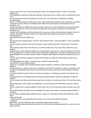 sobre o seu crime. E se o criminoso começava a falar nisso, apenas escutava. Todos os criminosos
estavam em
pé de igualdade, perante ele. Não fazia distinção. Falava-lhes como a irmãos e eles o consideravam como
a um
pai. Se entre os prisioneiros descobria uma mulher com uma criancinha, ia acariciá-la e estalava
os dedos para a
fazer rir. E desta maneira, durante anos e anos, visitou prisioneiros enquanto viveu. E tanto fez que acabou
conhecido em toda a Rússia e na Sibéria inteira. Não havia sentenciado que não soubesse da sua
existência. Um
homem que esteve na Sibéria me disse que muitas vezes vira os mais impedernidos criminosos sentirem
saudade do 'General'. Já no fim da vida ele só podia dar vinte copeques a cada um dos prisioneiros
das levas que
ia visitar com dificuldade, sua fama decrescendo um pouco do antigo calor de lenda e respeito. Sei de um
homem, entre essas 'infelizes' criaturas, que assassinara doze pessoas, das quais seis crianças,
estrangulando-as
ferozmente só para dar vazão à sua
447
gana (homens há, capazes disso). Pois bem, esse mesmo homem, vinte anos depois, um dia, a propósito
de nada,
deu um suspiro e exclamou 'Que fim terá levado o nosso 'velhinho General'? Viverá ainda? Tomara que
sim!...'
Quem sabe se esse monstro até não teve um sorriso ao dizer isso. Ora aí está. Mas, pergunto eu, que
espécie
de germe teria o velho 'General' deixado cair na alma desse criminoso para, vinte anos depois, tal monstro
sentir saudades de um homem de bem? Como explicarias tu, Bákhmutov, o sentido da associação de uma
personalidade com uma outra a ponto de influir no destino dela? Sabes muito bem que levamos uma vida
inteira
sem dar conta da infinita multidão de divertículos fechados na nossa alma. Não sabemos nada de nós
mesmos. O
mais hábil jogador de xadrez, o mais profundo, somente é capaz de saber
de antemão no máximo alguns lances.
Julgou-se um prodígio certo campeão francês capaz de deduzir a mecânica de dez lances imediatos.
Quantos
lances, pergunto eu, restam e que somos incapazes de perceber? Ao espalhar o germe, ao espalhar a tua
caridade, a tua bondade, estás dando, de uma forma ou de outra, parte da tua personalidade e tomando
para teu
uso parte da alheia. Ficas em mútua comunhão com alguém e, àmedida que crescer o teu desvelo, irás
sendo
recompensado com a verificação das mais estupendas descobertas. Acabarás te dedicando a esse teu
trabalho
como se fosse uma ciência; ele tomará posse da tua vida toda e a encherá por inteiro. Por outro lado, todos
os
teus pensamentos, todo o germe que espalhaste, e do qual talvez já nem te lembres, crescerá e tomará
forma.
Quem o receber de ti o passará adiante. E como hás tu de no fim de tudo poder dizer que parte virás a ter
na
futura determinação dos destinos da humanidade? Se esse conhecimento e a duração desse trabalho te
tornarem,
por fim, apto a propagar algum poderoso germe, a legar ao mundo algum veemente pensamento, então...
Falei
muito; até demais!
- E dizer-se que tu, que estás falando tais coisas, és uma vida condenada pela doença!
- exclamou
Bákhmutov, com tom inflamado, como a admoestar alguma coisa invisível.
Nesse momento estávamos parados na ponte, com os cotovelos na balaustrada de ferro, vendo correr as
águas do Neva.
 