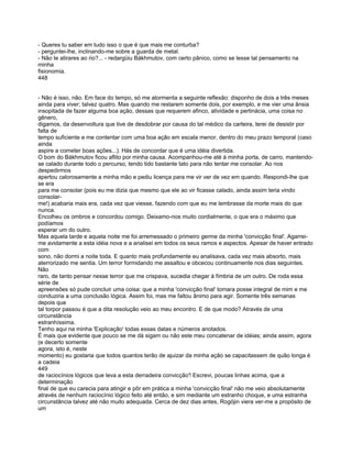 - Queres tu saber em tudo isso o que é que mais me conturba?
- perguntei-lhe, inclinando-me sobre a guarda de metal.
- Não te atirares ao rio?... - redargüiu Bákhmutov, com certo pânico, como se lesse tal pensamento na
minha
fisionomia.
448


- Não é isso, não. Em face do tempo, só me atormenta a seguinte reflexão: disponho de dois a três meses
ainda para viver; talvez quatro. Mas quando me restarem somente dois, por exemplo, e me vier uma ânsia
insopitada de fazer alguma boa ação, dessas que requerem afinco, atividade e pertinácia, uma coisa no
gênero,
digamos, da desenvoltura que tive de desdobrar por causa do tal médico da carteira, terei de desistir por
falta de
tempo suficiente e me contentar com uma boa ação em escala menor, dentro do meu prazo temporal (caso
ainda
aspire a cometer boas ações...). Hás de concordar que é uma idéia divertida.
O bom do Bákhmutov ficou aflito por minha causa. Acompanhou-me até à minha porta, de carro, mantendo-
se calado durante todo o percurso, tendo tido bastante tato para não tentar me consolar. Ao nos
despedirmos
apertou calorosamente a minha mão e pediu licença para me vir ver de vez em quando. Respondi-lhe que
se era
para me consolar (pois eu me dizia que mesmo que ele ao vir ficasse calado, ainda assim teria vindo
consolar-
me!) acabaria mais era, cada vez que viesse, fazendo com que eu me lembrasse da morte mais do que
nunca.
Encolheu os ombros e concordou comigo. Deixamo-nos muito cordialmente, o que era o máximo que
podíamos
esperar um do outro.
Mas aquela tarde e aquela noite me foi arremessado o primeiro germe da minha 'convicção final'. Agarrei-
me avidamente a esta idéia nova e a analisei em todos os seus ramos e aspectos. Apesar de haver entrado
com
sono, não dormi a noite toda. E quanto mais profundamente eu analisava, cada vez mais absorto, mais
aterrorizado me sentia. Um terror formidando me assaltou e obcecou continuamente nos dias seguintes.
Não
raro, de tanto pensar nesse terror que me crispava, sucedia chegar à fímbria de um outro. De roda essa
série de
apreensões só pude concluir uma coisa: que a minha 'convicção final' tomara posse integral de mim e me
conduziria a uma conclusão lógica. Assim foi, mas me faltou ânimo para agir. Somente três semanas
depois que
tal torpor passou é que a dita resolução veio ao meu encontro. E de que modo? Através de uma
circunstância
estranhíssima.
Tenho aqui na minha 'Explicação' todas essas datas e números anotados.
É mais que evidente que pouco se me dá sigam ou não este meu concatenar de idéias; ainda assim, agora
(e decerto somente
agora, isto é, neste
momento) eu gostaria que todos quantos terão de ajuizar da minha ação se capacitassem de quão longa é
a cadeia
449
de raciocínios lógicos que leva a esta derradeira convicção'! Escrevi, poucas linhas acima, que a
determinação
final de que eu carecia para atingir e pôr em prática a minha 'convicção final' não me veio absolutamente
através de nenhum raciocínio lógico feito até então, e sim mediante um estranho choque, e uma estranha
circunstância talvez até não muito adequada. Cerca de dez dias antes, Rogójin viera ver-me a propósito de
um
 
