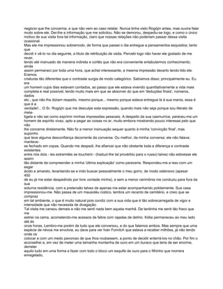 negócio que lhe concernia, e que não vem ao caso relatar. Nunca tinha visto Rogójin antes, mas ouvira falar
muito sobre ele. Dei-lhe a informação que me solicitou. Não se demorou, despediu-se logo, e como o único
motivo de sua visita fora tal informação, claro que nossas relações não poderiam passar dessa visita
ocasional.
Mas ele me impressionou sobremodo, de forma que passei o dia entregue a pensamentos esquisitos; tanto
que
decidi ir vê-lo no dia seguinte, a título de retribuição de visita. Percebi 