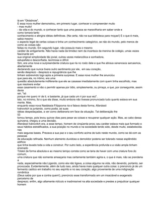 lá em "Otrádnoie".
E essa nova mulher demonstrou, em primeiro lugar, conhecer e compreender muito
- mas muito!
- da vida e do mundo, e conhecer tanto que uma pessoa se maravilharia em saber onde e
como tomara tanto
conhecimento e atingira idéias definitivas. (Na certa, não na sua biblioteca para moças!) E o que é mais,
sabia mesmo
o aspecto legal de certas coisas e tinha um conhecimento categórico, se não do mundo, pelo menos de
como as coisas são
feitas no mundo. Em segundo lugar, não possuía mais o mesmo
caráter de antigamente. Não havia nada da timidez nem da incerteza da menina de colégio, umas vezes
fascinante em
sua original simplicidade tão jovial, outras vezes melancólica e sonhadora,
estupefata e desconfiada, lacrimosa e difícil.
Sim, era uma nova e surpreendente criatura que ria no rosto dele e que lhe atirava venenosos sarcasmos,
abertamente
declarando que nunca tivera outro sentimento por ele, em seu coração,
senão desprezo - desprezo e repugnância que lhe
tinham sobrevindo logo após a primeira surpresa. E essa nova mulher lhe anunciou
que para ela, no íntimo, era uma
questão absolutamente indiferente que ele se casasse imediatamente com quem tinha escolhido, mas
que resolvera evitar
esse casamento e não o permitir apenas por ódio, simplesmente, ou pirraça, e que, por conseguinte, assim
devia
ser, "só
porque me quero rir de ti, e bastante, já que cada um ri por sua vez".
Isto, no mínimo, foi o que ela disse, muito embora não tivesse pronunciado tudo quanto estava em sua
mente. Mas,
enquanto essa nova Nastássia Filíppovna ria e falava desta forma, Afanássii
Ivánovitch ia juntando, como podia, as suas
idéias despedaçadas, a ver como deliberaria em face da situação. Tal deliberação lhe
53
tomou tempo, pois levou quinze dias para pesar as coisas e recuperar qualquer ação. Mas, ao cabo dessa
quinzena, chegou a uma decisão.
Afanássii Ivánovitch era, a esse tempo, homem de cinqüenta anos; seu caráter estava mais que formado e
seus hábitos estratificados, a sua posição no mundo e na sociedade tendo sido, desde muito, estabelecida
nas
mais seguras bases. Prezava a sua paz e o seu conforto acima de tudo neste mundo, como se dá com as
pessoas
de educação refinada. Nenhum elemento duvidoso e demolidor poderia ser tolerado nesse esplêndido
edifício
que tinha levado toda a vida a construir. Por outro lado, a experiência profunda e a visão ampla tinham
ensinado
Tótskii de forma absoluta e ao mesmo tempo correta como se teria de haver com uma criatura fora do
comum,
uma criatura que não somente ameaçaria mas certamente também agiria e, o que é mais, não se prenderia
a
nada, especialmente não Ligando, como ela não ligava, a coisa alguma na vida, não devendo, portanto, ser
provocada. Evidentemente, além de tudo isso, ainda havia mais qualquer outra coisa: o prenúncio já de um
fermento caótico em trabalho no seu espírito e no seu coração, algo proveniente de uma indignação
romântica
(Deus sabia por que e contra quem!), prenúncio esse transformado em um insaciável e exagerado
paroxismo de
desprezo; enfim, algo altamente ridículo e inadmissível na alta sociedade e prestes a prejudicar qualquer
homem
 