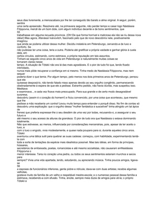 seus dias livremente, a menoscabara por lhe ter conseguido tão barato a alma virginal. A seguir, porém,
sentira
uma certa apreensão. Resolvera até, na primavera seguinte, não perder tempo e casar logo Nástássia
Filíppovna, mercê de um bom dote, com algum indivíduo decente e de bons sentimentos, que
55
trabalhasse em alguma recuada província. (Oh! De que forma horrível e maliciosa ela não se riu dessa nova
idéia!) Mas agora, Afanássii Ivánovitch, fascinado pelo que de novo descobrira nela, positivamente
imaginou
que ainda se poderia utilizar dessa mulher. Decidiu instalá-la em Petersburgo, cercando-a de luxo e
conforto. Se
não pudesse ter uma coisa, teria a outra. Poderia até gratificar a própria vaidade e ganhar glória à custa
dela, em
certos círculos. estimando, como estimava, a própria reputação em tais assuntos.
Tinham-se seguido cinco anos de vida em Petersburgo e naturalmente muitas coisas se
tornaram claras nesse
tempo. A situação de Tótskii não era lá das mais agradáveis. E o pior de tudo foi que, tendo ficado
intimidado,
nunca mais pôde recuperar a confiança em si mesmo. Tinha medo de Nastássia Filíppovna, mas nem
sequer
poderia dizer o que temia. Por algum tempo, pelo menos nos dois primeiros anos de Petersburgo, pensou
que ela
quisesse desposá-lo, não tendo falado nisso apenas devido ao seu orgulho congênito, permanecendo
obstinadamente à espera de que ele a pedisse. Estranho pedido, não havia dúvida, mas suspeitou isso.
Meditava
e examinava.., e cada vez ficava mais preocupado. Para sua grande e de certo modo desagradável
surpresa,
descobriu (assim é o coração do homem!) e ficou convencido, por uma coisa que aconteceu, que mesmo
que lhe
pedisse a mão receberia um contra! Levou muito tempo para entender o porquê disso. No fim de contas só
descobriu uma explicação: que o orgulho dessa "mulher fantástica e suscetível" tinha atingido um tal ápice
de
frenesi que preferia expressar-lhe o seu desdém de uma vez por todas, recusando-o, a assegurar o seu
futuro e
até mesmo o seu acesso às alturas da grandeza. O pior de tudo era que Nastássia o estava dominando
totalmente.
Não que estivesse, ao menos, influenciada por considerações mercenárias, pois, apesar de ter aceito o
luxo, e
com o luxo o engodo, vivia modestamente, e quase nada poupara para si, durante aqueles cinco anos.
Tótskii
aventurou uma tática sutil para quebrar as suas cadeias: começou, com habilidade, experimentando tentá-
la com
toda a sorte de tentações da espécie mais idealística possível. Mas tais idéias, em forma de príncipes,
hússares,
secretários de embaixada, poetas, romancistas e até mesmo socialistas, não causaram emNastássia
Filíppovna o
menor interesse. Teria no coração uma pedra, ou todos os seus sentimentos estariam murchos e secos
para
sempre? Vivia uma vida apartada, lendo, estudando, ou apreciando música. Tinha poucos amigos, ligava-
se
56
a esposas de funcionários inferiores, gente pobre e ridícula; dava-se com duas artistas; recebia algumas
velhotas,
gostava muito da família de um velho e respeitável mestre-escola; e o numeroso pessoal dessa família a
estimava, recebendo-a com efusão. Tinha, ànoite, sempre meia dúzia de amigos para vê-la; o próprio
Tótskii a
 