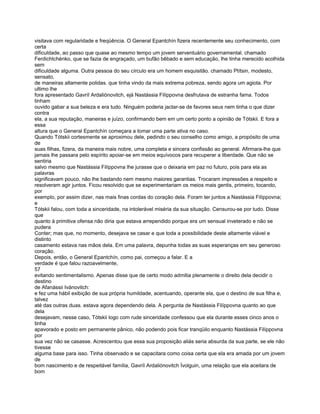 visitava com regularidade e freqüência. O General Epantchín fizera recentemente seu conhecimento, com
certa
dificuldade, ao passo que quase ao mesmo tempo um jovem serventuário governamental. chamado
Ferdichtchénko, que se fazia de engraçado, um bufão bêbado e sem educação, lhe tinha merecido acolhida
sem
dificuldade alguma. Outra pessoa do seu círculo era um homem esquisitão. chamado Ptítsin, modesto,
sensato,
de maneiras altamente polidas. que tinha vindo da mais extrema pobreza, sendo agora um agiota. Por
ultimo lhe
fora apresentado Gavríl Ardaliónovitch, ejá Nastássia Filíppovna desfrutava de estranha fama. Todos
tinham
ouvido gabar a sua beleza e era tudo. Ninguém poderia jactar-se de favores seus nem tinha o que dizer
contra
ela, a sua reputação, maneiras e juízo, confirmando bem em um certo ponto a opinião de Tótskii. E fora a
essa
altura que o General Epantchín começara a tomar uma parte ativa no caso.
Quando Tótskii cortesmente se aproximou dele, pedindo o seu conselho como amigo, a propósito de uma
de
suas filhas, fizera, da maneira mais nobre, uma completa e sincera confissão ao general. Afirmara-lhe que
jamais lhe passara pelo espírito apoiar-se em meios equívocos para recuperar a liberdade. Que não se
sentiria
salvo mesmo que Nastássia Filíppovna lhe jurasse que o deixaria em paz no futuro, pois para ela as
palavras
significavam pouco, não lhe bastando nem mesmo maiores garantias. Trocaram impressões a respeito e
resolveram agir juntos. Ficou resolvido que se experimentariam os meios mais gentis, primeiro, tocando,
por
exemplo, por assim dizer, nas mais finas cordas do coração dela. Foram ter juntos a Nastássia Filíppovna;
e
Tótskii falou, com toda a sinceridade, na intolerável miséria da sua situação. Censurou-se por tudo. Disse
que
quanto à primitiva ofensa não diria que estava arrependido porque era um sensual inveterado e não se
pudera
Conter; mas que, no momento, desejava se casar e que toda a possibilidade deste altamente viável e
distinto
casamento estava nas mãos dela. Em uma palavra, depunha todas as suas esperanças em seu generoso
coração.
Depois, então, o General Epantchín, como pai, começou a falar. E a
verdade é que falou razoavelmente,
57
evitando sentimentalismo. Apenas disse que de certo modo admitia plenamente o direito dela decidir o
destino
de Afanássii Ivánovitch:
e fez uma hábil exibição de sua própria humildade, acentuando, operante ela, que o destino de sua filha e,
talvez
até das outras duas. estava agora dependendo dela. A pergunta de Nastássia Filíppovna quanto ao que
dela
desejavam, nesse caso, Tótskii logo com rude sinceridade confessou que ela durante esses cinco anos o
tinha
apavorado e posto em permanente pânico, não podendo pois ficar tranqüilo enquanto Nastássia Filíppovna
por
sua vez não se casasse. Acrescentou que essa sua proposição aliás seria absurda da sua parte, se ele não
tivesse
alguma base para isso. Tinha observado e se capacitara como coisa certa que ela era amada por um jovem
de
bom nascimento e de respeitável família, Gavríl Ardaliónovitch Ívolguin, uma relação que ela aceitara de
bom
 