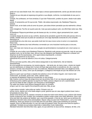 grado em sua casa desde muito. Sim, esse rapaz a amava apaixonadamente, sendo que até daria de bom
grado a
metade da sua vida pela só esperança de ganhar a sua afeição, conforme, na simplicidade do seu puro e
jovem
coração, lhe confessara, em hora amistosa. E que Iván Fiódorovitch, protetor do jovem, desde muito sabia
dessa
paixão. E acrescentou por fim que se ele, Tótskii, não estava equivocado, ela, Nastássia Filíppovna,
parecia,
desde muito, se ter dado conta do amor do jovem, pois todos tinham percebido que ela realmente o olhava
com
certa indulgência. Fez-lhe ver quanto para ele, mais que para qualquer outro, era difícil falar sobre isso. Mas
que
se Nastássia Filíppovna permitisse que ele tivesse por ela, no mínimo, algum pensamento bom, assim
como um
constante desejo de prover ao seu conforto, deveria já ter percebido quanto lhe tinha sido penoso vê-la na
solidão. Solidão essa que só podia ser causada por uma vaga depressão acrescida de uma completa
descrença na
possibilidade de uma vida nova, que podia muito bem ter seus novos rumos no amor e no casamento.
Disse mais
que atirar fora talentos dos mais brilhantes e enveredar por uma irrazoável marcha para a ruína era,
pensando
bem, nem mais nem menos do que uma variação de sentimentalismo incompatível com o bom senso e o
nobre
coração de uma mulher como Nastássia Filíppovna. Repetindo quão penoso era para ele, mais do que para
qualquer outro, ter de lhe falar nisso, afirmou que não desejaria que Nastássia Filíppovna o olhasse com
desprezo se ele lhe expressasse, como agora estava expressando, a sincera
resolução de garanti-la no seu futuro,
oferecendo-lhe a soma de setenta e cinco mil rublos. Categoricamente
58
afirmou que essa quantia, aliás, já lhe estava assegurada no seu testamento, não se tratando,
absolutamente,
de uma questão de recompensa, de maneira alguma... não tendo ela, de mais a mais, o direito de impedir
que ele satisfizesse um desejo bem humano de fazer algo para aliviar a consciência, etc, etc, o que era
sempre o remate mais eloqüente em tais circunstâncias. Afanássii Ivánovitch falou com elegância moral,
alongando-se até. Juntou, como que de passagem, a categórica informação de que não deixara cair uma
só
palavra a quem quer que fosse a respeito dos setenta e cinco mil rublos ninguém, nem mesmo Iván
Fiódorovitch, ali sentado, tendo sido, antes, sabedor disso.
A resposta de Nastássia Filíppovna surpreendeu os dois amigos.
Não mostrou nenhum traço da antiga ironia nem do primitivo ódio, E em vez daquela gargalhada cuja só
lembrança punha calafrios glaciais na espinha de Tótskii, pareceu alegrar-se com a oportunidade
que lhe era dada de falar a alguém com franqueza e camaradagem.
Fez saber que desde muito estivera desejando pedir um conselho
amigo e que só o seu orgulho fora empecilho para isso. Mas, já que

o gelo estava rompido, nada podia ser melhor. Primeiro com um
sorriso morno, depois com uma risada alegre e jovial, garantiu que em caso algum poderia haver mais a
tempestade de antes. Que,
desde muito tempo para cá, passara a encarar as coisas de modo muito diverso e que, embora não tivesse
havido mudança em seu coração, fora compelida a aceitar muitas coisas como fatos definitivos. Que o que
tinha sido feito não poderia ser desfeito, que o que tinha passado, o fora de vez, tanto que se admirava de
Afanássii Ivánovitch estar ainda sobressaltado. Depois voltou-se para Iván Fiódorovitch e, com ar de muita
deferência, disse que sempre só ouvira falar bem de suas filhas, pelas quais entretinha em profundo
respeito. Que a só idéia de poder vir a ser útil a elas de qualquer modo, lhe seria uma fonte de orgulho e
satisfação. Verdade era que estava deprimida e melancólica; muito melancólica.
Afanássii Ivánovitch não tinha feito mais, agora, do que adivinhar os seus sonhos: desejava, de fato, uma
 