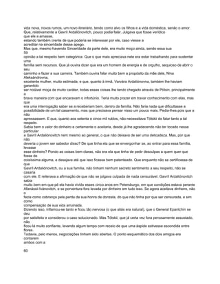 vida nova, novos rumos, um novo itinerário, tendo como alvo os filhos e a vida doméstica, senão o amor.
Que, relativamente a Gavríl Ardaliónovitch, pouco podia falar. Julgava que fosse verídico
que ele a amasse,
estando também crente de que poderia se interessar por ele, caso viesse a
acreditar na sinceridade desse apego.
Mas que, mesmo havendo Sinceridade da parte dele, era muito moço ainda, sendo essa sua
59
opinião a tal respeito bem categórica. Que o que mais apreciava nele era estar trabalhando para sustentar
uma
família sem recursos. Que já ouvira dizer que era um homem de energia e de orgulho, sequioso de abrir o
seu
caminho e fazer a sua carreira. Também ouvira falar muito bem a propósito da mãe dele, Nina
Aleksándrovna,
excelente mulher, muito estimada; e que, quanto à irmã, Varvára Ardaliónovna, também lhe haviam
garantido
ser notável moça de muito caráter, todas essas coisas lhe tendo chegado através de Ptítsin, principalmente
a
brava maneira com que encaravam o infortúnio. Teria muito prazer em travar conhecimento com elas, mas
que
era uma interrogação saber se a receberiam bem, dentro da família. Não faria nada que dificultasse a
possibilidade de um tal casamento, mas que precisava pensar nisso um pouco mais. Pedia-lhes pois que a
não
apressassem. E que, quanto aos setenta e cinco mil rublos, não necessitava Tótskii de falar tanto a tal
respeito.
Sabia bem o valor do dinheiro e certamente o aceitaria, desde já lhe agradecendo não ter tocado nesse
particular
a Gavríl Ardaliónovitch nem mesmo ao general, o que não deixava de ser uma delicadeza. Mas, por que
não
deveria o jovem ser sabedor disso? De que tinha ela que se envergonhar se, ao entrar para essa família,
levasse
esse dinheiro? Pondo as coisas bem claras, não era ela que tinha de pedir desculpas a quem quer que
fosse de
coisíssima alguma, e desejava até que isso ficasse bem patenteado. Que enquanto não se certificasse de
que
Gavríl Ardaliónovitch, ou a sua família, não tinham nenhum secreto sentimento a seu respeito, não se
casaria
com ele. E reiterava a afirmação de que não se julgava culpada de nada censurável. Gavríl Ardaliónovitch
sabia
muito bem em que pé ela havia vivido esses cinco anos em Petersburgo, em que condições estava perante
Afanássii Ivánovitch, e se porventura fora levada por dinheiro em tudo isso. Se agora aceitava dinheiro, não
o
fazia como cobrança pela perda da sua honra de donzela, do que não tinha por que ser censurada, e sim
como
compensação de sua vida arruinada.
Dizendo isso, inflamou-se tanto e ficou tão nervosa (o que aliás era natural), que o General Epantchín se
deu
por satisfeito e considerou o caso solucionado. Mas Tótskii, que já certa vez fora penosamente assustado,
não
ficou lá muito confiante, levando algum tempo com receio de que uma áspide estivesse escondida entre
flores.
Todavia, pelo menos, negociações tinham sido abertas. O ponto esquemático dos dois amigos era
contarem
ambos com a

60
 