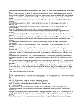 possibilidade de Nastássia Filíppovna ser atraída por Gánia, e as coisas começaram a decorrer de tal forma
que o
próprio Tótskii acreditava, às vezes, na possibilidade de êxito. No entanto, Nastássía Filíppovna teve um
entendimento com Gánia. Entendimento curto. porque o assunto era penoso e delicado. Ela reconheceu e
sancionou o seu amor, insistindo, porém, em não se comprometer de forma alguma, reservando o direito,
até ao
casamento (se casamento houvesse) de poder dizer "não" até ao último momento, dando a Gánia igual
direito e
liberdade. Pouco depois veio Gánia a saber, acidentalmente, que ela estava a par, e com todas as
minúcias, da
hostilidade da família dele quanto ao casamento e à pessoa dela. bem como das cenas que isso
ocasionava em
casa. Mas não lhe disse palavra, muito embora diariamente ele esperasse tal assunto.
Há muito mais a relatar sobre todo o murmúrio e conseqüentes complicações que surgiram do caso
proposto
e respectivas negociações. Mas estamos a antecipar coisas e a maioria dessas complicações mais não
eram do
que meros boatos. Falou-se, por exemplo, que Tótskii descobriu ter Nastássia Filíppovna tido um encontro
secreto e vago com as filhas do general, história decerto improvável e disparatada. Mas em um outro
episódio
não pôde ele deixar de acreditar, o que o obcecou como um pesadelo ouviu dizer, como verdade
incontestável,
que Nastássia Filíppovna estava certa de que Gavríl Ardaliónovitch se casava com ela por causa do
dinheiro;
que era um coração mercenário, ávido, trêfego e invejoso, sendo a sua vaidade, além de grotesca,
ilimitada; que,
embora realmente estivesse apaixonadamente se empenhando em conquistá-la (mesmo depois dos dois
respeitáveis homens de idade haverem determinado explorar a sua incipiente paixão por ambos os lados,
para
seus próprios fins, comprando-o para o venderem a Nastássia Filíppovna por intermédio do matrimônio),
começara a detestá-la como um pesadelo, paixão e repulsa estando estranhamente associados em sua
alma. E
que, conquanto, depois de dolorosa hesitação, tivesse consentido em vir a se casar com a "desacreditada
rameira", jurara, em seu coração, fazê-la pagar amargamente, abandonando-a depois, como, segundo
afirmaram,
dissera mais de uma vez. Transpirou que Nastássia Filíppovna soube de tudo isso e que tinha certo plano
"enfiado na manga". Tótskii ficou em tal pânico que não confiou mais suas inquietudes a Epantchín, mas
como homem fraco, momentos havia em que recuperava a calma e a confiança, munindo-se mesmo de
ânimo.
Ficou sobremaneira aliviado, por exemplo,

61
quando Nastássia Filíppovna prometeu aos dois amigos que lhes daria a palavra final e decisiva na noite do
seu
aniversário.
Mas, por um outro lado, apareceu um boato ainda mais estranho
e incrível, relativamente ao não menos honrado Iván Fiódorovitch
e que (pobre dele!) mais e mais se foi fundamentando à medida que
o      tempo passava.
Ao primeiro exame, soava perfeitamente falso. Era difícil acreditar que Iván Fiódorovitch já em seu
venerável fim de vida, com sua excelente compreensão prática pelas coisas do mundo, e tudo o mais,
pudesse se
enfeitiçar por Nastássia Filíppovna e descesse por tais declives abaixo a ponto de um mero capricho se ter
tornado quase paixão. Com o que contava para isso, é difícil imaginar-se; possivelmente com a ajuda do
próprio
Gánia. Tótskii suspeitou de qualquer coisa, nesse sentido, muito por alto. Suspeita essa suscitada pela
 