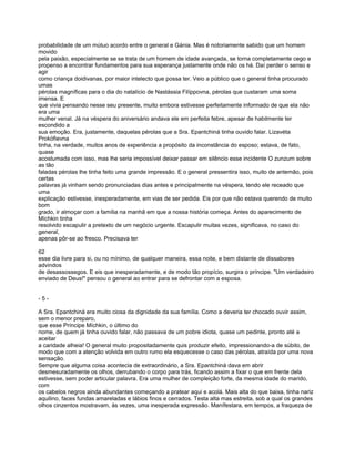 probabilidade de um mútuo acordo entre o general e Gánia. Mas é notoriamente sabido que um homem
movido
pela paixão, especialmente se se trata de um homem de idade avançada, se torna completamente cego e
propenso a encontrar fundamentos para sua esperança justamente onde não os há. Daí perder o senso e
agir
como criança doidivanas, por maior intelecto que possa ter. Veio a público que o general tinha procurado
umas
pérolas magníficas para o dia do natalício de Nastássia Filíppovna, pérolas que custaram uma soma
imensa. E
que vivia pensando nesse seu presente, muito embora estivesse perfeitamente informado de que ela não
era uma
mulher venal. Já na véspera do aniversário andava ele em perfeita febre, apesar de habilmente ter
escondido a
sua emoção. Era, justamente, daquelas pérolas que a Sra. Epantchiná tinha ouvido falar. Lizavéta
Prokófievna
tinha, na verdade, muitos anos de experiência a propósito da inconstância do esposo; estava, de fato,
quase
acostumada com isso, mas lhe seria impossível deixar passar em silêncio esse incidente O zunzum sobre
as tão
faladas pérolas lhe tinha feito uma grande impressão. E o general pressentira isso, muito de antemão, pois
certas
palavras já vinham sendo pronunciadas dias antes e principalmente na véspera, tendo ele receado que
uma
explicação estivesse, inesperadamente, em vias de ser pedida. Eis por que não estava querendo de muito
bom
grado, ir almoçar com a família na manhã em que a nossa história começa. Antes do aparecimento de
Míchkin tinha
resolvido escapulir a pretexto de um negócio urgente. Escapulir muitas vezes, significava, no caso do
general,
apenas pôr-se ao fresco. Precisava ter

62
esse dia livre para si, ou no mínimo, de qualquer maneira, essa noite, e bem distante de dissabores
advindos
de desassossegos. E eis que inesperadamente, e de modo tão propício, surgira o príncipe. "Um verdadeiro
enviado de Deus!" pensou o general ao entrar para se defrontar com a esposa.


-5-

A Sra. Epantchiná era muito ciosa da dignidade da sua família. Como a deveria ter chocado ouvir assim,
sem o menor preparo,
que esse Príncipe Míchkin, o último do
nome, de quem já tinha ouvido falar, não passava de um pobre idiota, quase um pedinte, pronto até a
aceitar
a caridade alheia! O general muito propositadamente quis produzir efeito, impressionando-a de súbito, de
modo que com a atenção volvida em outro rumo ela esquecesse o caso das pérolas, atraída por uma nova
sensação.
Sempre que alguma coisa acontecia de extraordinário, a Sra. Epantchiná dava em abrir
desmesuradamente os olhos, derrubando o corpo para trás, ficando assim a fixar o que em frente dela
estivesse, sem poder articular palavra. Era uma mulher de compleição forte, da mesma idade do marido,
com
os cabelos negros ainda abundantes começando a pratear aqui e acolá. Mais alta do que baixa, tinha nariz
aquilino, faces fundas amareladas e lábios finos e cerrados. Testa alta mas estreita, sob a qual os grandes
olhos cinzentos mostravam, às vezes, uma inesperada expressão. Manífestara, em tempos, a fraqueza de
 