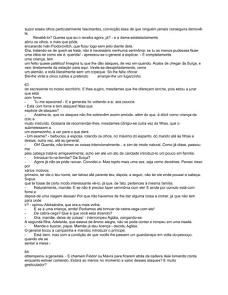 supor esses olhos particularmente fascinantes, convicção essa de que ninguém jamais conseguira demovê-
la.
     Recebê-lo? Queres que eu o receba agora, já? - e a dama estateladamente
abriu os olhos, o mais que pôde,
encarando Iván Fiodorovitch, que ficou logo sem jeito diante dela.
Ora, tratando-se de quem se trata, não é necessário nenhuma cerimônia; se tu ao menos pudesses fazer
uma idéia de como ele é, querida! - apressou-se o general a explicar. - É completamente
uma criança, tem
um feitio quase patético! Imagina tu que lhe dão ataques, de vez em quando. Acaba de chegar da Suíça, e
veio diretamente da estação para aqui. Veste-se desajeitadamente, como
um alemão, e está literalmente sem um copeque. Só lhe falta chorar.
Dei-lhe vinte e cinco rublos e pretendo      arranjar-lhe um lugarzinho

63
de escrevente no nosso escritório. E lhes sugiro, mesdames que lhe ofereçam lanche, pois estou a jurar
que está
com fome.
-      Tu me apavoras! - E a generala foi voltando a si, aos poucos.
- Está com fome e tem ataques! Mas que
espécie de ataques?
-      Acalma-te, que os ataques não lhe sobrevêm assim amiúde. além do que. é dócil como criança de
colo e
muito instruído. Gostaria de recomendar-lhes, mesdames (dirigiu-se outra vez às filhas. que o
submetessem a
um examezinho, a ver para o que dará.
- Um exame? - balbuciou a esposa. rolando os olhos, no máximo do espanto, do marido até às filhas e
destas, outra vez, até ao general.
-      Oh! Querida, não tomes as coisas intencionalmente... e sim de modo natural. Como já disse, passou-
me
pela cabeça tratá-lo amigavelmente; acho ser até um ato de caridade introduzi-lo um pouco em família.
-      Introduzi-lo na família? Da Suíça?
-      Agora já não se pode recuar. Convidei-o. Mas repito mais uma vez, seja como decidires. Pensei nisso
por
vários motivos:
primeiro, ter ele o teu nome, ser talvez até parente teu; depois, a seguir, não ter ele onde pousar a cabeça.
Supus
que te fosse de certo modo interessante vê-lo, já que, de fato, pertences à mesma família.
-      Naturalmente, mamãe. E se não é preciso fazer cerimônia com ele! E ainda por cúmulo está com
fome e
depois de uma viagem dessas! Por que não havemos de lhe dar alguma coisa a comer, já que não tem
para onde
ir? - opinou Aleksándra, que era a mais velha.
-      E se é uma criança, ainda! Podíamos até brincar de cabra-cega com ele!
-      De cabra-cega? Que é que você está dizendo?
-      Ora, mamãe, deixe de coisas! - interrompeu Agláia, zangando-se.
A segunda filha, Adelaída, que estava de ânimo alegre, não se pode conter e rompeu em uma risada.
-      Mande-o buscar, papai. Mamãe já deu licença - decidiu Agláia.
O general tocou a campainha e mandou introduzir o príncipe.
-      Está bem, mas com a condição de que vocês lhe passem um guardanapo em volta do pescoço,
quando ele se
sentar à mesa -

64
obtemperou a generala. - E chamem Fiódor ou Mávra para ficarem atrás da cadeira dele tomando conta
enquanto estiver comendo. Estará ao menos no momento a salvo desses ataques? E muito
gesticulador?
 