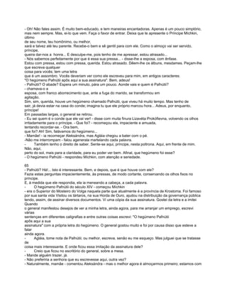 - Oh! Não fales assim. É muito bem-educado, e tem maneiras encantadoras. Apenas é um pouco simplório,
mas nem sempre. Mas, ei-lo que vem. Faça o favor de entrar. Deixa que te apresente o Príncipe Míchkin,
último
de seu nome, teu homônimo, ou melhor,
xará e talvez até teu parente. Recebe-o bem e sê gentil para com ele. Como o almoço vai ser servido,
príncipe,
queira dar-nos a honra... E desculpe-me, pois tenho de me apressar, estou atrasado...
- Nós sabemos perfeitamente por que é essa sua pressa... - disse-lhe a esposa, com ênfase.
Estou com pressa, estou com pressa, querida. Estou atrasado. Dêem-lhe os álbuns, mesdames. Peçam-lhe
que escreva qualquer
coisa para vocês; tem uma letra
que é um assombro. Vocês deveriam ver como ele escreveu para mim, em antigos caracteres:
"O hegúmeno Pafnútii apôs aqui a sua assinatura". Bem, adeus!
- Pafnútii? O abade? Espera um minuto, pára um pouco. Aonde vais e quem é Pafnútii?
- chamava-o a
esposa, com franco aborrecimento que, ante a fuga do marido, se transformou em
agitação.
Sim, sim, querida, houve um hegúmeno chamado Pafnútii, que viveu há muito tempo. Mas tenho de
sair, já devia estar na casa do conde; imagina tu que ele próprio marcou hora... Adeus, por enquanto,
príncipe!
Em passadas largas, o general se retirou.
- Eu sei quem é o conde que ele vai ver! - disse com muita finura Lizavéta Prokófievna, volvendo os olhos
irritadamente para o príncipe. - Que foi? - recomeçou ela, impaciente e amuada,
tentando recordar-se. - Ora bem,
que foi? Ah! Sim, falávamos do hegúmeno...
- Mamãe! - ia recomeçar Aleksándra, mas Agláia chegou a bater com o pé.
-Não me interrompam - falou agenerala martelando cada palavra.
-      Também tenho o direito de saber. Sente-se aqui, príncipe, nesta poltrona. Aqui, em frente de mim.
Não, aqui,
perto do sol, mais para a claridade, para eu poder ver bem. Afinal, que hegúmeno foi esse?
- O hegúmeno Pafnútii - respondeu Míchkin, com atenção e seriedade.

65
- Pafnútii? Há!... Isto é interessante. Bem, e depois, que é que houve com ele?
Fazia estas perguntas impacientemente, às pressas, de modo cortante, conservando os olhos fixos no
príncipe.
E, à medida que ele respondia, ela ia meneando a cabeça, a cada palavra.
-     O hegúmeno Pafnútii do século XIV - começou Míchkin
- era o Superior do Mosteiro do Volga naquela parte que atualmente é a província de Krostoma. Foi famoso
por sua santa vida Visitou os tártaros, na sua Horda de Ouro, ajudou na distribuição da governança pública
tendo, assim, de assinar diversos documentos. Vi uma cópia da sua assinatura. Gostei da letra e a imitei
Quando
o general manifestou desejos de ver a minha letra, ainda agora, para me arranjar um emprego, escrevi
várias
sentenças em diferentes caligrafias e entre outras coisas escrevi: "O hegúmeno Pafnútii
apôs aqui a sua
assinatura" com a própria letra do hegúmeno. O general gostou muito e foi por causa disso que esteve a
falar
ainda agora.
-     Agláia, tome nota de Pafnútii; ou melhor, escreva, senão eu me esqueço. Mas julguei que se tratasse
de
coisa mais interessante. E onde ficou essa imitação da assinatura dele?
-     Creio que ficou no escritório do general, sobre a mesa.
- Mande alguém trazer, já.
- Não preferiria a senhora que eu escrevesse aqui, outra vez?
- Naturalmente, mamãe - comentou Aleksándra - mas o melhor agora é almoçarmos primeiro; estamos com
 