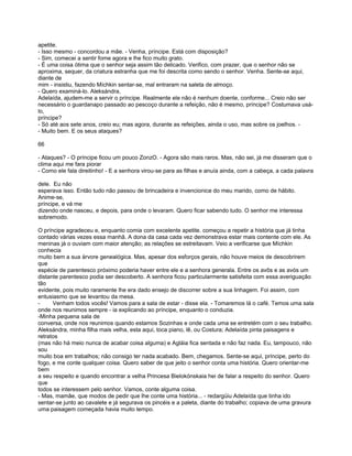 apetite.
- Isso mesmo - concordou a mãe. - Venha, príncipe. Está com disposição?
- Sim, comecei a sentir fome agora e lhe fico muito grato.
- É uma coisa ótima que o senhor seja assim tão delicado. Verifico, com prazer, que o senhor não se
aproxima, sequer, da criatura estranha que me foi descrita como sendo o senhor. Venha. Sente-se aqui,
diante de
mim - insistiu, fazendo Míchkin sentar-se, mal entraram na saleta de almoço.
- Quero examiná-lo. Aleksándra,
Adelaída, ajudem-me a servir o príncipe. Realmente ele não é nenhum doente, conforme... Creio não ser
necessário o guardanapo passado ao pescoço durante a refeição, não é mesmo, príncipe? Costumava usá-
lo,
príncipe?
- Só até aos sete anos, creio eu; mas agora, durante as refeições, ainda o uso, mas sobre os joelhos. -
- Muito bem. E os seus ataques?

66

- Ataques? - O príncipe ficou um pouco ZonzO. - Agora são mais raros. Mas, não sei, já me disseram que o
clima aqui me fara piorar
- Como ele fala direitinho! - E a senhora virou-se para as filhas e anuía ainda, com a cabeça, a cada palavra

dele. Eu não
esperava isso. Então tudo não passou de brincadeira e invencionice do meu marido, como de hábito.
Anime-se,
príncipe, e vá me
dizendo onde nasceu, e depois, para onde o levaram. Quero ficar sabendo tudo. O senhor me interessa
sobremodo.

O príncipe agradeceu e, enquanto comia com excelente apetite. começou a repetir a história que já tinha
contado várias vezes essa manhã. A dona da casa cada vez demonstrava estar mais contente com ele. As
meninas já o ouviam com maior atenção; as relações se estreitavam. Veio a verificarse que Míchkin
conhecia
muito bem a sua árvore genealógica. Mas, apesar dos esforços gerais, não houve meios de descobrirem
que
espécie de parentesco próximo poderia haver entre ele e a senhora generala. Entre os avôs e as avós um
distante parentesco podia ser descoberto. A senhora ficou particularmente satisfeita com essa averiguação
tão
evidente, pois muito raramente lhe era dado ensejo de discorrer sobre a sua linhagem. Foi assim, com
entusiasmo que se levantou da mesa.
-     Venham todos vocês! Vamos para a sala de estar - disse ela. - Tomaremos lá o café. Temos uma sala
onde nos reunimos sempre - ia explicando ao príncipe, enquanto o conduzia.
-Minha pequena sala de
conversa, onde nos reunimos quando estamos Sozinhas e onde cada uma se entretém com o seu trabalho.
Aleksándra, minha filha mais velha, esta aqui, toca piano, lê, ou Costura; Adelaída pinta paisagens e
retratos
(mas não há meio nunca de acabar coisa alguma) e Agláia fica sentada e não faz nada. Eu, tampouco, não
sou
muito boa em trabalhos; não consigo ter nada acabado. Bem, chegamos. Sente-se aqui, príncipe, perto do
fogo, e me conte qualquer coisa. Quero saber de que jeito o senhor conta uma história. Quero orientar-me
bem
a seu respeito e quando encontrar a velha Princesa Bielokónskaia hei de falar a respeito do senhor. Quero
que
todos se interessem pelo senhor. Vamos, conte alguma coisa.
- Mas, mamãe, que modos de pedir que lhe conte uma história... - redargüiu Adelaída que tinha ido
sentar-se junto ao cavalete e já segurava os pincéis e a paleta, diante do trabalho; copiava de uma gravura
uma paisagem começada havia muito tempo.
 