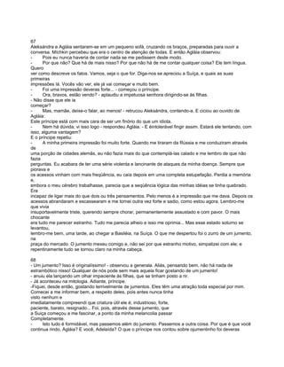67
Aleksándra e Agláia sentaram-se em um pequeno sofá, cruzando os braços, preparadas para ouvir a
conversa. Míchkin percebeu que era o centro de atenção de todas. E então Agláia observou:
-     Pois eu nunca haveria de contar nada se me pedissem deste modo.
-     Por que não? Que há de mais nisso? Por que não há de me contar qualquer coisa? Ele tem língua.
Quero
ver como descreve os fatos. Vamos, seja o que for. Diga-nos se apreciou a Suíça, e quais as suas
primeiras
impressões lá. Vocês vão ver, ele já vai começar e muito bem.
-     Foi uma impressão deveras forte... - começou o príncipe.
-     Ora, bravos, estão vendo? - aplaudiu a impetuosa senhora dirigindo-se às filhas.
- Não disse que ele ia
começar?
-     Mas, mamãe, deixe-o falar, ao menos! - retrucou Aleksándra, contendo-a. E ciciou ao ouvido de
Agláia:
Este príncipe está com mais cara de ser um finório do que um idiota.
-     Nem há dúvida; vi isso logo - respondeu Agláia. - E éintolerável fingir assim. Estará ele tentando, com
isso, alguma vantagem?
E o príncipe repetiu:
-     A minha primeira impressão foi muito forte. Quando me tiraram da Rússia e me conduziram através
de
uma porção de cidades alemãs, eu não fazia mais do que contemplá-las calado e me lembro de que não
fazia
perguntas. Eu acabara de ter uma série violenta e lancinante de ataques da minha doença. Sempre que
piorava e
os acessos vinham com mais freqüência, eu caía depois em uma completa estupefação. Perdia a memória
e,
embora o meu cérebro trabalhasse, parecia que a seqüência lógica das minhas idéias se tinha quebrado.
Era
incapaz de ligar mais do que dois ou três pensamentos. Pelo menos é a impressão que me dava. Depois os
acessos abrandaram e escassearam e me tornei outra vez forte e sadio, como estou agora. Lembro-me
que vivia
insuportavelmente triste, querendo sempre chorar, permanentemente assustado e com pavor. O mais
chocante
era tudo me parecer estranho. Tudo me parecia alheio e isso me oprimia... Mas esse estado soturno se
levantou,
lembro-me bem, uma tarde, ao chegar a Basiléia, na Suíça. O que me despertou foi o zurro de um jumento,
na
praça do mercado. O jumento mexeu comigo e, não sei por que estranho motivo, simpatizei com ele; e
repentinamente tudo se tornou claro na minha cabeça.

68
- Um jumento? Isso é originalíssimo! - observou a generala. Aliás, pensando bem, não há nada de
estrambótico nisso! Qualquer de nós pode sem mais aquela ficar gostando de um jumento!
- anuiu ela lançando um olhar impaciente às filhas, que se tinham posto a rir.
- Já aconteceu na mitologia. Adiante, príncipe.
-Fiquei, desde então, gostando terrivelmente de jumentos. Eles têm uma atração toda especial por mim.
Comecei a me informar bem, a respeito deles, pois antes nunca tinha
visto nenhum e
imediatamente compreendi que criatura útil ele é; industrioso, forte,
paciente, barato, resignado... Foi, pois, através desse jumento, que
a Suiça começou a me fascinar, a ponto da minha melancolia passar
Completamente.
-     Isto tudo é formidável, mas passemos além do jumento. Passemos a outra coisa. Por que é que você
continua rindo, Agláia? E você, Adelaída? O que o príncipe nos contou sobre ojumentinho foi deveras
 