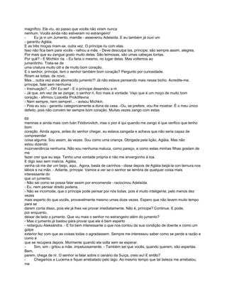 magnífico. Ele viu, ao passo que vocês não viram nunca
nenhum. Vocês ainda não estiveram no estrangeiro!
-      Eu ja vi um Jumento, mamãe - asseverou Adelaída. E eu também já ouvi um
- garantiu Agláia.
E as três moças riram-se, outra vez. O príncipe riu com elas.
Isso não fica bem para vocês - ralhou a mãe. - Deve desculpa las, príncipe; são sempre assim, alegres.
Por mais que eu zangue gosto muito delas. São teimosas, são umas cabeças tontas.
Por quê? - E Míchkin ria. - Eu faria o mesmo, no lugar delas. Mas voltemos ao
jumentinho. Trata-se de
uma criatura muito útil e de muito bom coração.
E o senhor, príncipe, tem o senhor também bom coração? Pergunto por curiosidade.
Riram se todas, de novo.
Mas.., outra vez esse aborrecido jumento?! Já não estava pensando mais nesse bicho. Acredite-me,
príncipe, falei sem nenhuma
- Insinuação?... Oh! Eu sei! - E o príncipe desandou a rir.
- Já que, em vez de se zangar, o senhor ri, fico mais à vontade. Vejo que é um moço de muito bom
coração - afirmou Lizavéta Prokófievna.
- Nem sempre, nem sempre!... - avisou Míchkin.
- Pois eu sou - garantiu categoricamente a dona da casa. -Ou, se prefere, vou lhe mostrar. É o meu único
defeito, pois não convém ter sempre bom coração. Muitas vezes zango com estas

69
meninas e ainda mais com Iván Fiódorovitch, mas o pior é qui quando me zango é que verifico que tenho
bom
coração. Ainda agora, antes do senhor chegar, eu estava zangada e achava que não seria capaz de
compreender
coisa alguma. Sou assim, às vezes. Sou como uma criança. Obrigada pela lição, Agláia. Mas não
estou dizendo
inconveniência nenhuma. Não sou nenhuma maluca, como pareço, e como estas minhas filhas gostam de
me
fazer crer que eu seja. Tenho uma vontade própria e não me envergonho à toa.
E digo isso sem malícia. Agláia,
venha cá me dar um beijo, aqui.. Agora, basta de carinhos - disse depois de Agláia beijá-la con ternura nos
lábios e na mão. - Adiante, príncipe. Vamos a ver se o senhor se lembra de qualquer coisa mais
interessante do
que un jumento.
- Não sei como se possa falar assim por encomenda - raciocinou Adelaída.
- Eu, nem pensar direito poderia.
- Não se incomode, que o príncipe pode pensar por nós todas. pois é muito inteligente; pelo menos dez
vezes
mais esperto do que vocês, provavelmente mesmo umas doze vezes. Espero que não levem muito tempo
para se
darem conta disso, pois ele já lhes vai provar imediatamente. Não é, príncipe? Continue. E pode,
por enquanto,
deixar de lado o jumento. Que viu mais o senhor no estrangeiro além do jumento?
- Mas o jumento já bastou para provar que ele é bem esperto
- redarguiu Aleksándra. - E foi bem interessante o que nos contou da sua condição de doente e como um
golpe
exterior fez com que as coisas todas o agradassem. Sempre me interessou saber como se perde a razão e
como é
que se recupera depois. Mormente quando ela volta sem se esperar.
-     Sim, sim - gritou a mãe, impetuosamente. - Também sei que vocês, quando querem, são espertas.
Bem,
parem, chega de rir. O senhor ia falar sobre o cenário da Suíça, creio eu! E então?
-     Chegamos a Lucerna e fiquei arrebatado pelo lago. Ao mesmo tempo que tal beleza me arrebatou,
me
 