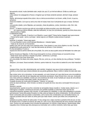 tenuemente visível; muita claridade solar; amplo céu azul. E um terrível silêncio. Então eu sentia que
alguma
coisa estava me subjugando e ficava a imaginar que se fosse andando sempre, até bem longe, sempre
para
diante. até alcançar aquela linha onde o céu e a terra se encontram e se tocam, então, lá sim, é que eu
acharia a
chave do mistério. Lá é que eu veria uma vida mil vezes mais rica e turbulenta do que a nossa. Sonhava
com
uma grande cidade, como Nápoles, por exemplo, cheia de palácios, ruídos, bramidos e vida. Sim; não
sonhava
pouco!... E depois concluía que até em uma prisão se pode encontrar uma vida afortunada!...
-     Já li essa sua última reflexão, aliás tão edificante, no meu livro de leituras, quando eu tinha doze anos
- desconcertou-o Agláia.
E Aleksándra disse:
-     Isso tudo é filosofia. O senhor é um filósofo e, quem sabe? Talvez tenha chegado aqui para ensinar.
- Talvez tenha razão - sorriu o príncipe - talvez seja eu um filósofo e saiba ensinar a pensar...
É bem
possível; é verdade. Talvez seja assim.
- E a sua filosofia é como a de Evlámpia Nikoláievna - interpôs Agláia.
- Trata-se da viúva de um funcionário
público que vem ver-nos mais como parenta pobre. Viver barato é o seu único objetivo na vida. Viver tão
singelamente quão possível for. mas não fala senão de dinheiro. E tem dinheiro.
É uma simuladora. É como a
riqueza da vida do senhor dentro de uma prisão. Ou como os seus quatro anos de felicidade nos vales que
o
senhor trocaria por Nápoles. E olhe lá que teria ganho na troca, embora fosse um lucrozinho à-toa.
- Pode haver duas opiniões a respeito de prisão - sentenciou o príncipe.
- Certo homem que viveu doze anos
em uma prisão me disse uma coisa, depois. Ele era, como eu, um dos clientes do meu professor. Também
tinha
ataques e, às vezes, ficava excitado; chorava, queria matar-se. A sua vida na cadeia foi uma vida miserável

72

asseguro-lhes, mas não, absolutamente, sem sentido. Imaginem que seus únicos amigos eram uma
aranha e uma árvore que crescia debaixo da sua janela gradeada. Mas o melhor é deixar de lado este caso
e
lhes contar como vim a encontrar, no ano passado, um outro homem em cuja vida houve uma circunstância
bem estranha, pelo fato de ser daquelas que raramente acontecem. Esse homem fora, uma vez, conduzido
com mais outros ao cadafalso, levado por uma sentença de morte. Ia ser fuzilado por causa de uma ofensa
política. Vinte minutos mais tarde, porém, lhe era lida a co
mutação da pena de morte pela de degredo. Todavia, no intervalo
entre as duas sentenças, vinte minutos, ou talvez um quarto de hora, teve ele a convicção firme de que ia
morrer.
Sempre o escutei
sequiosamente, quando se punha a recordar as sensações dessa ocasião e. muitas vezes, depois, eu o
interrogava a respeito. Lembrava-se de tudo com perfeita exatidão e costumava dizer que lhe era
impossível esquecer aqueles vinte minutos. A vinte passos do cadafalso, a cuja volta soldadesca e povaréu
permaneciam, havia três postes fincados no chão, pois se tratava de vários condenados. Os três primeiros
foram conduzidos até aos postes e amarrados, com a túnica dos condenados (um camisolão branco), os
capuzes puxados bem por sobre os olhos para que nada vissem, sendo que então uma companhia de
vários
soldados se postou diante de cada poste. O meu amigo era o oitavo da lista e portanto tinha de ser um dos
do terceiro turno. O padre se acercou de cada um, com a cruz. Ele só dispunha de cinco minutos mais para
viver. Contou-me que aqueles cinco minutos lhe pareceram um infinito e vasto tesouro. Sentia tantas vidas
naqueles cinco minutos que não precisava se incomodar com o último momento, tanto mais que havia
 