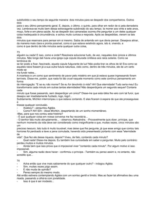 subdividido o seu tempo da seguinte maneira: dois minutos para se despedir dos companheiros. Outros
dois
para o seu último pensamento geral. E, depois, o último, o quinto, para olhar em redor de si pela derradeira
vez. Lembrava-se muito bem dessa extravagante subdivisão do seu tempo. Ia morrer aos vinte e sete anos,
moço, forte e em plena saúde. Ao se despedir dos camaradas ocorreu-lhe perguntar a um deles qualquer
coisa inadequada à circunstância, e achou muito curiosa a resposta. Após as despedidas, vieram os tais
dois
minutos que reservara para pensar em si mesmo. Sabia de antemão em que devia pensar. Desejava atinar,
da maneira mais clara e pronta possível, como é que estava existindo agora, isto é, vivendo, e
como é que dentro de três minutos seria qualquer outra coisa,

73
alguém ou nada! E isso, como e onde? Resolvera solucionar tudo, de vez, naqueles dois únicos e últimos
minutos. Não longe dali havia uma igreja cuja cúpula dourada cintilava aos raios solares. Como se
lembrava de
se ter posto a fixar, fascinado, aquela cúpula fulgurante de luz! Não podia tirar os olhos de lá! Era como se
aqueles raios fossem já a sua outra futura natureza, visto como, dentro de três minutos, ele de um certo
modo se
iria fundir neles...
A incerteza e um como que sentimento de pavor pelo mistério em que já estava quase ingressando foram
terríveis. Disse-me, porém, que nada foi tão cruel naquele momento como este contínuo pensamento em
forma
de interrogação: "E se eu não morrer? Se eu for devolvido à vida? Ah! Que eternidade! Tudo seria meu! Eu
transformaria cada minuto em outras tantas eternidades! Não desperdiçaria um segundo sequer! Contaria
cada
minuto que fosse passando, sem desperdiçar um único!" Disse-me que esta idéia lhe veio com tal furor, que
desejou ser imediatamente fuzilado, logo, logo!...
Subitamente, Míchkin interrompeu o que estava contando. E elas ficaram à espera de que ele prosseguisse
e
tirasse qualquer conclusão.
-      Acabou? - perguntou Agláia.
-      Como?! Ah! Sim - disse Míchkin, despertando de um sonho momentâneo.
-Mas, para que nos contou esta história?
- É que qualquer coisa em nossa conversa me fez recordá-la...
- O senhor fala muito abruptamente... - observou Aleksándra. - Provavelmente quis dizer, príncipe, que
nenhum momento da vida deve ser considerado como insignificante e que, muitas vezes, cinco minutos são
um
precioso tesouro. Isto tudo é muito louvável; mas deixe que lhe pergunte, já que esse amigo que contou tais
horrores foi perdoado e teve a pena comutada, havendo sido presenteado portanto com essa "eternidade
de
vida". Que fez ele dessa riqueza, depois? Viveu, de fato, contando cada minuto?
-      Qual nada! Disse-me depois. Eu também tive curiosidade em saber e perguntei. Muito pelo contrário:
perdeu muitos e muitos minutos.
-      Ainda bem que isso prova que é impossível viver "contando cada minuto". Por algum motivo é isso
impossível.
-      Sim, alguma razão deve haver - confirmou o príncipe. -Também eu penso assim e, no entanto, não
acredito que...

74
-     Acha então que vive mais sabiamente do que qualquer outro? - indagou Agláia.
-     Sim, muitas vezes julgo assim.
-     E não muda de opinião?
-     Penso sempre do mesmo modo.
Até então estivera contemplando Agláia com um sorriso gentil e tímido. Mas ao fazer tal afirmativa deu uma
risada, passando a olhá-la com jovialidade.
-     Isso é que é ser modesto...
 