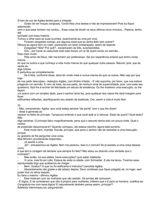 O tom da voz de Agláia tendia para a irritação.
-     Gosto de ver moças corajosas. Conto-lhes uma destas e não se impressionam! Pois eu fiquei
estarrecido
com o que esse homem me contou... Essa coisa de dividir os seus últimos cinco minutos... Palavra, tenho
até
sonhado com essa história...
Tornou a olhar para as suas ouvintes, examinando-as uma por uma.
-     Ficaram zangadas comigo, por alguma coisa que eu tenha feito sem querer?
Olhava-as agora bem no rosto, parecendo um tanto embaraçado, assim de repente.
-     Zangadas? Nós? Por quê? - exclamaram as três, surpreendidas.
-     Ora.., por haver eu assumido todo este tempo um ar de quem recita um sermão...
Elas riram muito.
-     Pelo amor de Deus, não me tomem por pretensioso. Sei por experiência própria que tenho vivido
menos
do que os outros e que conheço a vida muito menos do que qualquer outra pessoa. Natural, pois, que às
vezes eu
diga tolices.
E perturbou-se completamente.
-     Se é feliz, conforme disse, deve ter vivido mais e nunca menos do que os outros. Não vejo por que
haja
de nos pedir desculpas - redargüiu Agláia, com timbre irritado. - E não suponha, por favor, que nos esteve
pregando um sermão. E nem se trata, da sua parte, de nenhum sinal de superioridade, pois, com esse seu
quietismo, fácil lhe é encher de felicidade um século de existência. Ou lhe mostrem uma execução, ou lhe
façam
um aceno com um simples dedo, para o senhor tanto faz, pois qualquer dos casos lhe dará margem para
fazer
edificantes reflexões, aperfeiçoando seu estado de beatitude. Ora, assim a vida é muito fácil.

75
- Não, compreendo, Agláia, que você esteja sempre "de ponta" com o que lhe dizem
- disse a generala ao
reparar no feitio do príncipe. Tampouco entendo o que você está aí a retrucar. Dedo de quem? Qual dedo?
Não
diga asneiras. O príncipe falou magnificamente; pena que o assunto tenha sido um pouco triste. Qual o
motivo
de pretender descoroçoá-lo? Quando começou, ele estava risonho; agora está sombrio.
-     Está muito bem, mamãe. Escute, príncipe, que pena o senhor não ter assistido a uma execução...
porque
eu gostaria de lhe perguntar uma coisa.
Mas Míchkín prontamente respondeu:
-     Já assisti a uma.
-     Já? - entusiasmou-se Agláia. Bem me pareceu. Isso é o cúmulo! Se já assistiu a uma coisa dessas
como
é que tem a coragem de declarar que sempre foi feliz? Não estou eu dizendo uma verdade que o
contradiz?
-     Mas então, na sua aldeia, havia execuções? quis saber Adelaída.
-     Vi uma, mas foi em Lião. Estava de visita à cidade, com Schneider. E ele me levou. Tivemos essa
oportunidade logo que acabamos de chegar.
-     Bem. Gostou? O que viu foi edificante e instrutivo? persistia Agláia.
-     Absolutamente não gostei e até adoeci depois. Devo confessar que fiquei pregado ali, no lugar, sem
poder tirar os olhos daquilo.
Eu faria o mesmo - afirmou Agláia.
-     Eles implicam com as mulheres que vão assistir. Os jornais até censuram.
- É lógico. E se consideram que não é próprio para mulheres, inferem que o é para os homens. Justifica-se.
Congratulo-me com essa lógica! E naturalmente também pensa assim, príncipe!?
Adelaída interrompeu-os, perguntando:
 
