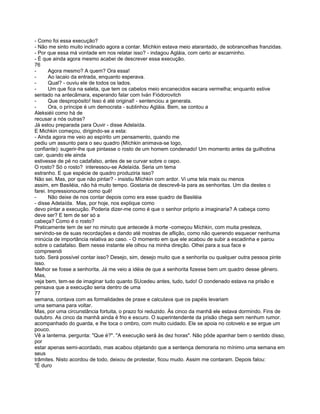 - Como foi essa execução?
- Não me sinto muito inclinado agora a contar. Míchkin estava meio atarantado, de sobrancelhas franzidas.
- Por que essa má vontade em nos relatar isso? - indagou Agláia, com certo ar escarninho.
- É que ainda agora mesmo acabei de descrever essa execução.
76
-      Agora mesmo? A quem? Ora essa!
-      Ao lacaio da entrada, enquanto esperava.
-      Qual? - ouviu ele de todos os lados.
-      Um que fica na saleta, que tem os cabelos meio encanecidos eacara vermelha; enquanto estive
sentado na antecâmara, esperando falar com Iván Fiódorovitch
-      Que despropósito! Isso é até original! - sentenciou a generala.
-      Ora, o príncipe é um democrata - sublinhou Agláia. Bem, se contou a
Aleksiéii como há de
recusar a nós outras?
Já estou preparada para Ouvir - disse Adelaída.
E Michkin começou, dirigindo-se a esta:
- Ainda agora me veio ao espírito um pensamento, quando me
pediu um assunto para o seu quadro (Míchkin animava-se logo,
confiante): sugerir-lhe que pintasse o rosto de um homem condenado! Um momento antes da guilhotina
cair, quando ele ainda
estivesse de pé no cadafalso, antes de se curvar sobre o cepo.
O rosto? Só o rosto? interessou-se Adelaída. Seria um tema
estranho. E que espécie de quadro produziria isso?
Não sei. Mas, por que não pintar? - insistiu Míchkin com ardor. Vi uma tela mais ou menos
assim, em Basiléia, não há muito tempo. Gostaria de descrevê-la para as senhoritas. Um dia destes o
farei. Impressionoume como quê!
-      Não deixe de nos contar depois como era esse quadro de Basiléia
- disse Adelaída. Mas, por hoje, nos explique como
devo pintar a execução. Poderia dizer-me como é que o senhor próprio a imaginaria? A cabeça como
deve ser? E tem de ser só a
cabeça? Como é o rosto?
Praticamente tem de ser no minuto que antecede à morte -começou Míchkin, com muita presteza,
servindo-se de suas recordações e dando até mostras de aflição, como não querendo esquecer nenhuma
minúcia de importância relativa ao caso. - O momento em que ele acabou de subir a escadinha e parou
sobre o cadafalso. Bem nesse instante ele olhou na minha direção. Olhei para a sua face e
compreendi
tudo. Será possível contar isso? Desejo, sim, desejo muito que a senhorita ou qualquer outra pessoa pinte
isso.
Melhor se fosse a senhorita. Já me veio a idéia de que a senhorita fizesse bem um quadro desse gênero.
Mas,
veja bem, tem-se de imaginar tudo quanto SUcedeu antes, tudo, tudo! O condenado estava na prisão e
pensava que a execução seria dentro de uma
77
semana, contava com as formalidades de praxe e calculava que os papéis levariam
uma semana para voltar.
Mas, por uma circunstância fortuita, o prazo foi reduzido. Às cinco da manhã ele estava dormindo. Fins de
outubro. As cinco da manhã ainda é frio e escuro. O superintendente da prisão chega sem nenhum rumor.
acompanhado do guarda, e lhe toca o ombro, com muito cuidado. Ele se apoia no cotovelo e se ergue um
pouco.
Vê a lanterna. pergunta: "Que é?". "A execução será às dez horas". Não pôde apanhar bem o sentido disso,
por
estar apenas semi-acordado, mas acabou objetando que a sentença demoraria no mínimo uma semana em
seus
trâmites. Nisto acordou de todo, deixou de protestar, ficou mudo. Assim me contaram. Depois falou:
"É duro
 