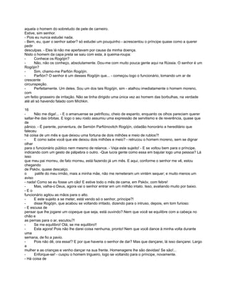 aquela o homem do sobretudo de pele de carneiro.
Estive, sim senhor.
- Pois eu nunca estudei nada.
- Bem, eu, quer o senhor saber? só estudei um pouquinho - acrescentou o príncipe quase como a querer
pedir
desculpas. - Eles lá não me apertavam por causa da minha doença.
Nisto o homem da capa preta se saiu com esta, à queima-roupa:
-     Conhece os Rogójin?
-     Não, não os conheço, absolutamente. Dou-me com muito pouca gente aqui na Rússia. O senhor é um
Rogójin?
-     Sim, chamo-me Parfión Rogójín.
-     Parfión? O senhor é um desses Rogójin que... - começou logo o funcionário, tomando um ar de
crescente
circunspeção.
-     Perfeitamente. Um deles. Sou um dos tais Rogójin, sim - atalhou imediatamente o homem moreno,
com
um feitio grosseiro de irritação. Não se tinha dirigido uma única vez ao homem das borbulhas, na verdade
até ali só havendo falado com Míchkin.

16
-     Não me diga!... - E o amanuense se petrificou, cheio de espanto, enquanto os olhos pareciam querer
saltar-lhe das órbitas. E logo o seu rosto assumiu uma expressão de servilismo e de reverência, quase que
de
pânico. - É parente, porventura, de Semión Parfiónovitch Rogójín, cidadão honorário e hereditário que
faleceu
há coisa de um mês e que deixou uma fortuna de dois milhões e meio de rublos?!
-     E como sabe você que ele deixou dois milhões e meio? - retrucou o homem moreno, sem se dignar
olhar
para o funcionário público nem mesmo de relance. - Veja este sujeito! - E se voltou bem para o príncipe,
indicando com um gesto de pálpebra o outro. -Que lucra gente como essa em bajular logo uma pessoa? Lá
isso
que meu pai morreu, de fato morreu, está fazendo já um mês. E aqui, conforme o senhor me vê, estou
chegando
de Pskóv, quase descalço.
o      patife do meu irmão, mais a minha mãe, não me remeteram um vintém sequer; e muito menos um
aviso
- nada! Como se eu fosse um cão! E estive todo o mês de cama, em Pskóv, com febre!
-     Mas, valha-o Deus, agora vai o senhor entrar em um milhão intato. Isso, avaliando muito por baixo.
-Eo
funcionário agitou as mãos para o alto.
-     E este sujeito a se meter, está vendo só o senhor, príncipe?!
-     disse Rogójin, que acabou se voltando irritado, dizendo para o intruso, depois, em tom furioso:
- E escusa de
pensar que lhe jogarei um copeque que seja, está ouvindo? Nem que você se equilibre com a cabeça no
chão e
as pernas para o ar, escutou?!
-     Se me equilibro! Olá, se me equilibro!!
-     Esta agora! Pois não lhe darei coisa nenhuma, pronto! Nem que você dance à minha volta durante
uma
semana, de fio a pavio.
-     Pois não dê, ora essa!? E por que haveria o senhor de dar? Mas que dançarei, lá isso dançarei. Largo
a
mulher e as crianças e venho dançar na sua frente. Homenagens lhe são devidas! Se são!...
-     Enforque-se! - cuspiu o homem trigueiro, logo se voltando para o príncipe, novamente.
- Há coisa de
 