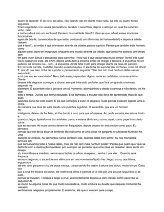 assim de repente' E de novo se calou, não falando daí em diante mais nada. As três ou quatro horas
seguintes
foram esgotadas nos usuais preparativos: receber o sacerdote, depois o almoço, no qual lhe serviram
vinho, café
e carne (não é isso um escárnio? Pensem na crueldade disso! E dizer-se que, afinal, esses inocentes
funcionários
agem de boa-fé, convencidos de que estão praticando um último ato de humanidade!) e depois a toilette
(sabem
que é isso?); só então é que o levaram através da cidade, para o suplício. Penso que também este homem,
como
aquele outro, deve ter imaginado, enquanto era levado através da cidade, que ainda lhe sobrava um tempo
sem
fim para viver. Devia ir pensando, pelo caminho: "Pois não é que ainda falta muito tempo! Tenho três ruas!
Devo passar por esta, até o fim, depois ainda tem a próxima antes de chegar a terceira; à esquerda há um
padeiro, na terceira rua... sim... à esquerda. Ainda falta muito para chegar diante da casa do padeiro..
Em torno da carreta, multidão, barulho e exclamações. E ele tinha de suportar dez mil faces, vinte mil olhos!
E, pior do que isso, tinha de suportar o pensamento seguinte: "São dez mil, mas nenhum deles vai ser
executado;
eu é que vou ser executado". Bem, todo esse preparativo. Agora, rente ao cadafalso, uma escadinha.
Diante
desses três degraus, começou a chorar, ele que tinha sido um forte, que fora um grande criminoso,
segundo me
disseram. O sacerdote não o deixava um só momento; acompanhou-o desde a carroça e não deixou de lhe
falar
todo o tempo. Duvido que tenha escutado. E se começou a escutar não deve ter apreendido mais do que
duas
palavras. Deve ter sido assim. E eis que começou a subir os degraus. Suas pernas estavam ligadas üma à
oUtra,
de maneira que teve de subir dando uns pulinhos lúgubres. O sacerdote, que era um homem
78
inteligente, deixou de lhe falar, só lhe dando a cruz para que a beijasse. Ao pé da escada, ele estava lívido
e,
quando chegou àplataforma do cadafalso, parou e estava tão branco como papel, como papel imaculado
sobre
que se escreve. As suas pernas devem ter fraquejado, depois devem ter endurecido como paus. Eu
pensava
comigo que ele devia estar se sentindo tão mal como se uma coisa na garganta o sufocasse fazendo-lhe
uma
espécie de êmbolo. As senhoritas nunca sentiram isso, quando estão com temor, ou nos momentos
terríveis em
que conservamos toda a nossa razão, mas ela não tem mais nenhum poder? Penso que quem quer que se
defronte com a destruição inevitável, por exemplo, ao perceber que uma casa vai desabar, deve sentir um
desejo
só, instantâneo e imediato: sentar-se e fechar os olhos, à espera... venha o que vier... Quando essa
fraqueza
estava chegando, o sacerdote em silêncio e em um movimento lépido lhe chegou a cruz aos lábios,
erguendo-a
até ele, uma pequena cruz de prata maciça, conservando-lha assim à altura dos lábios, muito tempo. Cada
vez
que a cruz lhe tocava os lábios, ele reabria os olhos e parecia vir à vida por uns poucos segundos; e as
suas
pernas se moviam. Tornava a beijar a cruz, veementemente Beijava-a com pressa, como para não se
esquecer de
se munir de alguma coisa de que muito necessitava, muito embora eu duvide que naquele momento lhe
viessem
sentimentos religiosos propriamente. E assim foi, até que o levaram para o cepo.
 