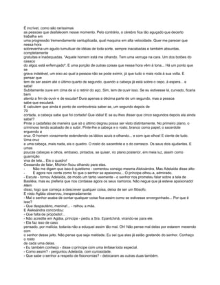 É incrível, como são raríssimas
as pessoas que desfalecem nesse momento. Pelo contrário, o cérebro fica tão aguçado que decerto
trabalha em
uma progressão tremendamente centuplicada, qual maquina em alta velocidade. Quer me parecer que
nessa hora
sobrevenha um agudo tumultuar de idéias de toda sorte, sempre inacabadas e também absurdas,
completamente
gratuitas e inadequadas. "Aquele homem está me olhando. Tem uma verruga na cara. Um dos botões do
casaco
do algoz está enferrujado". E uma porção de outras coisas que nessa hora vêm à tona... Há um ponto que
se
grava indelével, um eixo ao qual a pessoa não se pode eximir, já que tudo o mais roda à sua volta. E
pensar que
tem de ser assim até o último quarto de segundo, quando a cabeça já está sobre o cepo, à espera... e
sabe!
Subitamente ouve em cima de si o retinir do aço. Sim, tem de ouvir isso. Se eu estivesse lá, curvado, ficaria
bem
atento a fim de ouvir e de escutar! Dura apenas a décima parte de um segundo, mas a pessoa
sabe que escutará.
E calculem que ainda é ponto de controvérsia saber se, um segundo depois de
79
cortada, a cabeça sabe que foi cortada! Que idéia! E se eu lhes disser que cinco segundos depois ela ainda
sabe!?
Pinte o cadafalso de maneira que só o último degrau possa ser visto distintamente. No primeiro plano, o
criminoso tendo acabado de o subir. Pinte-lhe a cabeça e o rosto, branco como papel; o sacerdote
erguendo a
cruz. O homem vorazmente estendendo os lábios azuis e olhando... e com que olhos! E ciente de tudo.
Uma cruz
e uma cabeça, mais nada, eis o quadro. O rosto do sacerdote e o do carrasco. Os seus dois ajudantes. E
umas
poucas cabeças e olhos, embaixo, pintados, se quiser, no plano posterior, em meia luz, assim como
guarnição
viva de tela... Eis o quadro!
Cessando de falar, Míchkin ficou olhando para elas.
-      Não me digam que isso é quietismo - comentou consigo mesma Aleksándra. Mas Adelaída disse alto:
-      E agora nos conte como foi que o senhor se apaixonou... O príncipe olhou-a, admirado.
- Escute - tornou Adelaída, de modo um tanto veemente - o senhor nos prometeu falar sobre a tela de
Basiléia, mas eu preferia que nos contasse agora os seus namoros. Não negue que já esteve apaixonado!
Além
disso, logo que começa a descrever qualquer coisa, deixa de ser um filósofo.
E nisto Agláia observou, inesperadamente:
- Mal o senhor acaba de contar qualquer coisa fica assim como se estivesse envergonhado... Por que é
isso?
- Que despautério, menina!... - ralhou a mãe.
E Aleksándra concordou:
- Que falta de propósito!...
- Não acredite em Agláia, príncipe - pediu a Sra. Epantchiná, virando-se para ele.
- Ela faz isso de caso
pensado, por malícia; todavia não a eduquei assim tão mal. Oh! Não pense mal delas por estarem mexendo
com
o senhor desse jeito. Não pense que seja maldade. Eu sei que elas já estão gostando do senhor. Conheço
o rosto
de cada uma delas.
- Eu também conheço - disse o príncipe com uma ênfase toda especial.
- Como assim? - perguntou Adelaída, com curiosidade.
- Que sabe o senhor a respeito de fisionomias? - debicaram as outras duas também.
 