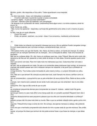 Míchkin, porém, não respondeu e ficou sério. Todas aguardavam a sua resposta.
80
- Eu direi mais tarde - disse, com delicadeza e seriedade.
-       O senhor está mais é querendo suscitar a nossa curiosidade
- exclamou Agláia. - E para que essa solenidade?
- Ora bem - interveio outra vez Adelaída, com precipitação.
- Se deveras é um conhecedor de rostos, certamente já teve algum amor, e a minha conjetura, ainda há
pouco, foi
certa. Conte-nos, então...
- Não, nunca me apaixonei - respondeu o príncipe tão gentilmente como antes e com o mesmo ar grave.
- Eu
fui feliz, mas de um modo diferente.
-       Como? Em quê?
-       Então, se querem, está bem, vou contar - disse. E se concentrou, meditando profundamente.


-6-

-      Estão todas me olhando com tamanho interesse que se eu não as satisfizer ficarão zangadas comigo.
Foi com essas palavras que o príncipe começou, acrescentando logo, com um
sorriso:
- Brincadeira minha; sei que não ficarão, não. Havia, lá onde eu estive, um bando de crianças. Eu estava
sempre com as crianças! Somente com as crianças!... Era a criançada da aldeia. Toda uma revoada de
escolares.
Não que eu cuidasse delas. Oh, não; havia um professor para isso, Jules Thibault. Mas de certo modo não
deixava eu de lhes ser útil, passando a maior parte do tempo no meio delas. Durante aqueles quatro anos
posso
dizer que convivi com elas. Para mim nada mais me interessava que isso. Costumava falar com elas a
respeito
de tudo, não as enganando em nada. Os pais e os conhecidos delas implicaram logo comigo, só porque as
crianças não podiam passar sem mim e estavam sempre me rodeando, a tal ponto que o professor se
tornou meu
inimigo ferrenho. Tive muitas outras inimizades lá, pelo mesmo motivo, e o próprio Schneider se voltou
contra
mim. Não sei o que temiam! Às crianças se pode dizer tudo, tudo! Sempre me chocou verificar como os
adultos
não as compreendem, o pouquíssímo que os pais entendem de seus próprios filhos. Nada se deve ocultar
às
crianças, nem mesmo sob o pretexto de ser ainda muito cedo para que nos entendam. Isso é uma idéia
triste e
mesquinha. Sim, logo se dão conta de que os pais
81
as consideram pequeninas demais para compreender as coisas! E. todavia.., sabem tudo! Há gente
crescida que
ignora que mesmo no caso mais difícil uma criança pode dar um conselho acertado! Reparem bem não é
uma
vergonha decepcionarmos esse pequenino pássaro que nos olha com tamanha felicidade e confiança?
Digo
pássaro porque não há coisa mais bela no mundo. Mas o que na verdade indispôs toda a gente contra mim
foi o
seguinte: Thibault tinha inveja e ciúme de mim. No começo, ele apenas meneava a cabeça, não podendo
atinar
como era que a meninada compreendia tudo através de mim e quase nada do que ele ensinava. Deu então
em
caçoar, só porque lhe disse que nenhum de nós podia ensinar fosse o que fosse às crianças, e que delas
sim,
 
