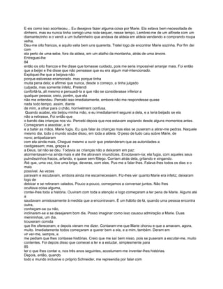 E eis como isso aconteceu... Eu desejava fazer alguma coisa por Marie. Ela estava bem necessitada de
dinheiro, mas eu nunca tinha comigo uma nota sequer, nesse tempo. Lembrei-me de um alfinete com um
diamantezinho e o vendi a um bufarinheíro que andava de aldeia em aldeia vendendo e comprando roupa
velha.
Deu-me oito francos, e aquilo valia bem uns quarenta. Tratei logo de encontrar Marie sozinha. Por fim dei
com
ela perto de uma sebe, fora da aldeia, em um atalho da montanha, atrás de uma árvore.
Entreguei-lhe
84
então os oito francos e lhe disse que tomasse cuidado, pois me seria impossível arranjar mais. Foi então
que a beijei e lhe disse que não pensasse que eu era algum mal-intencionado.
Expliquei-lhe que a beijava não
porque estivesse enamorado. mas porque tinha
muita pena dela; e afirmei que nunca, desde o começo, a tinha julgado
culpada, mas somente infeliz. Pretendi
confortá-la, ali mesmo e persuadi-la a que não se considerasse inferior a
qualquer pessoa; creio, porém, que ela
não me entendeu. Percebi isso imediatamente, embora não me respondesse quase
nada todo tempo, assim, diante
de mim, a olhar para o chão, horrivelment confusa.
 Quando acabei, ela beijou minha mão, e eu imediatament segurei a dela, e a teria beijado se ela
não a retirasse, Foi então que
o bando das crianças nos viu. Percebi depois que nos estavam espiando desde alguns momentos antes.
Começaram a assobiar, a rir
e a bater as mãos. Marie fugiu. Eu quis falar às crianças mas elas se puseram a atirar-me pedras. Naquele
mesmo dia, todo o mundo soube disso, em toda a aldeia. O peso de tudo caiu sobre Marie, de
novo; antipatizaram
com ela ainda mais, Cheguei mesmo a ouvir que pretenderam que as autoridades a
castigassem; mas, graças a
a Deus, tal não se deu. Todavia as crianças não a deixaram em paz:
atormentavam-na ainda mais e até lhe atiravam imundícies. Enxotavam-na; ela fugia, com aqueles seus
pulmõezinhos fracos, arfando, e quase sem fôlego. Corriam atrás dela, gritando e xingando.
Até que, uma vez, tive uma briga, deveras, com eles. Pus-me a falar-lhes. Falava-lhes todos os dias e o
mais
possível. As vezes
paravam e escutavam, embora ainda me escarnecessem. Fiz-lhes ver quanto Marie era infeliz; deixaram
logo de
debicar e se retiraram calados. Pouco a pouco, começamos a conversar juntos. Não lhes
ocultava coisa alguma,
contei-lhes toda a história. Ouviram com toda a atenção e logo começaram a ter pena de Marie. Alguns até
a
saudavam amistosamente à medida que a encontravam. É um hábito de lá, quando uma pessoa encontra
outra,
conheçam-se ou não,
inclinarem-se e se desejarem bom dia. Posso imaginar como isso causou admiração a Marie. Duas
menininhas, um dia,
trouxeram comida
que lhe ofereceram; e depois vieram me dizer. Contaram-me que Marie chorou e que a amavam, agora,
muito. Imediatamente todos começaram a querer bem a ela, e a mim, também. Deram em
vir ver-me, sempre, e
me pediam que lhes contasse histórias. Creio que me saí bem nisso, pois se puseram a escutar-me, muito
contentes. Foi depois disso que comecei a ler e a estudar, simplesmente para
85
ter o que lhes contar e, nos três anos seguintes, acostumem-me inventar-lhes histórias.
Depois, então, quando
todo o mundo inclusive o próprio Schneider, me repreendia por falar com
 