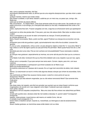 elas, como a pessoas crescidas, não lhes
escondendo absolutamente nada, eu afirmei que era uma vergonha decepcioná-las: que elas viriam a saber
tudo, de
qualquer maneira, mesmo que muitas coisas
lhes fossem ocultadas, e que talvez viessem a sabê-las por um meio mau; ao passo que, comigo, não.
Basta que
cada qual se lembre da própria infância.
Não concordaram... Eu beijara Marie, umas duas semanas antes de sua mãe morrer. Na ocasião em que o
pastor pronunciou a sua arenga, já a criançada toda estava do meu lado. Imediatamente lhes contei a má
ação do
pastor, explicando-lhes bem. Ficaram zangadas com ele, e algumas se enfureceram tanto que apedrejaram
e
quebraram os vidros das janelas dele. Fi-las parar, pois isso não estava direito. Mas todos na aldeia vieram
a saber
disso e começaram a me acusar de estar corrompendo as crianças. E tendo percebido que
as crianças gostavam de
Marie, ficaram horrorizados. Marie, porém era feliz, agora! Proibiram as crianças de se encontrar com ela.
Mas
escapuliam para onde ela guardava o gado, aproximadamente meia milha fora da aldeia. Levavam-lhe
iguarias.
E uma ou outra, isoladamente, vinha a correr, só para abraçá-la, beijá-la e dizer-lhe "J~ vous aime, Marie" e
logo voltava a correr tão ligeiro quanto as suas perninhas lhe permitiam. Marie quase ficava fora de si, ante
uma
felicidade para ela nunca vista. Pois se nem sonhara com tal possibilidade! Ficava ruborizada e radiante.
Do que
as crianças mais gostavam, especialmente as meninas, era correr até ela para lhe dizer que eu a amava e
lhes
tinha falado muito dela. Contavam-lhe que eu lhes tinha relatado tudo a seu respeito e que por isso, agora.
lhe
tinham amor e compaixão. E que para sempre isso seria assim. Corriam, depois, para mim, com seus
rostinhos
alegres e compenetrados, e participavam que tinham acabado de ver Marie e que
Marie me enviara lembranças.
De tardinha costumava eu ir passear até à cascata. Era um lugar bem escondido da aldeia, todo rodeado
de
álamos. Lá costumavam se reunir à minha volta algumas dessas crianças que vinham às escondidas. Acho
que o
meu sentimento por Marie lhes causava imenso prazer; e este foi o único ponto em que as
decepcionei. Pensam
que lhes disse que elas estavam enganadas, que eu não estava namorando Marie? Que somente tinha
muita pena
dela? Não
86
lhes disse nada a tal respeito, pois fácil era perceber que queriam que as coisas fossem conforme suas
imaginações e de acordo con o que Julgavam como lógico. Cuidavam que suas conjeturas
eram çertas. Quanta
delicadeza e ternura naqueles coraçõezinhos. Mas uma coisa não lhes entrava nas cabecinhas que Marie,
sendo
amada pelo querido Léon, devesse andar tão mal vestida e descalça. E, querem saber? Conseguiram
arranjar-lhe
sapatos, meias grossas, roupa branca e até mesmo um vestido Como, não sei.
A verdade é que conseguiram. E o
bando inteiro a trabalhar sempre. Quando eu, maravilhado, as interrogava à cata de esclarecimentos
apenas
davam risadas gostosas; as menininhas essas então batiam com as mãos
 