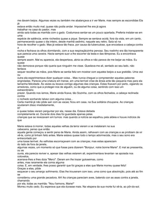 me davam beijos. Algumas vezes eu também me abalançava a ir ver Marie, mas sempre as escondidas Ela
já
estava então muito mal; quase não podia andar. Impossível lhe era já agora
trabalhar na casa do pastor, mas
ainda saía todas as manhãs com o gado. Costumava sentar-se um pouco apartada, Preferia instalar-se em
uma
espécie de saliência, entre rochedos quase a pique. Sempre se sentava acolá, fora da vista, em um canto,
permanecendo quase o dia inteiro, desde manhã cedinho, naquele seu retiro. Saía só na
hora de recolher o gado. Mas já estava tão fraca, por causa da tuberculose, que encostava a cabeça contra
a
rocha e fechava os olhos dormitando, com a sua respiraçãozinha penosa. Seu rostinho era tão transparente
que parecia uma caveira. Havia sempre suor a lhe escorrer da testa e das têmporas. Eu a encontrava
quase
sempre assim. Mal eu aparecia, ela despertava, abria os olhos e não parava de me beijar as mãos. Eu
quase
não demorava porque não queria que ninguém me visse. Quedava-me ali, sentado ao seu lado, não
tentava
sequer recolher as mãos, pois Marie se sentia feliz em mostrar com aqueles beijos a sua gratidão. Uma vez
ou
outra ela experimentava dizer qualquer coisa... Mas nunca cheguei a compreender aquelas palavras
engroladas. Parecia uma criatura em transe, em uma terrível crise de ânsia ante tão pequena mas para ela
tamanha felicidade. Às vezes eu levava comigo algumas das crianças. Estas ficavam por perto, vigiando os
arredores, como que a proteger-nos de alguém, ou de alguma coisa, sentindo com isso um
extraordinário
prazer. Quando nos íamos, Marie ainda ficava, tão Sozinha, com os olhos fechados, a cabeça reclinada
contra
o rochedo sonhando talvez com alguma coisa...
Certa manhã já não pôde sair com as vacas; ficou em casa, na Sua solitária choupana. As crianças
souberam disso imediatamente,
87
e quase todas vieram perguntar por ela, nesse dia. Estava deitada
completamente só. Durante dois dias foi guardada apenas pelas
crianças que se revezavam em turnos: mas quando a notícia se espalhou pela aldeia e houve indícios de
que

Marie estava à morrer, todas aquelas velhas da terra vieram e se instalaram na sua
cabeceira, penso que então
aquela gente começou a sentir pena de Marie. Ainda assim, ralhavam com as crianças e as proibiam de vir
vê-la, como já tinham feito antes. Marie estava quase todo o tempo adormecida, mas o seu sono era
entrecortado por
uma tosse terrivel. As velhotas escorraçavam com as crianças; mas estas apareciam
do lado de fora da janela,
algumas vezes, um momento só que fosse para dizerem "Bonjour, notre bonne Marie". E mal as pressentia,
ou as
ouvia, ela parecia reviver e, apesar das velhas estarem ali, experimentava levantar- se apoiada nos
cotovelos,
acenava-lhes e lhes dizia "Merci". Deram em lhe trazer guloseimas, como
antes, mas raramente ela comia alguma
coisa. E, em verdade, lhes posso garantir que foi graças a elas que Marie morreu quase feliz!
Graças a elas, pôde
esquecer o seu amargo sofrimento. Elas lhe trouxeram com isso, uma como que absolvição, pois até ao fim
se
considerou uma grande pecadora. Ah! As crianças pareciam aves, batendo con as asas contra a janela,
chamando
por ela, todas as manhãs: "Nou t'aimons, Marie!"
Morreu muito cedo. Eu esperava que ela durasse mais. Na véspera da sua morte fui vê-la, ao pôr-do-sol.
 