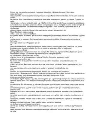 Parece que me reconheceu quando lhe segurei e apertei a mão pela última vez. Como seus
dedos se haviam
descamado! Na manhã seguinte vieram participar-me que Marie tinha morrido. Não houve quem pudesse
conter
as crianças. Elas lhe enfeitaram o caixão com flores e lhe puseram uma grinalda na cabeça. O pastor, na
igreja,
não cometeu nenhuma aviltação desta vez. Não foi um funeral concorrido, havia pouca gente, atraída pela
curiosidade; mas quando o caixão teve de ser carregado para fora, a criançada investiu para o carregar. E
conquanto não fossem suficientemente fortes para agüentar o peso -sozinhas, ajudaram a levá-lo, e
caminhavam
atrás do ataúde, chorando. Desde então, as crianças zelaram pela sepultura de
Marie. Plantaram rosas, em toda
volta, e cada ano a cobriam de flores.
Foi, porém, depois do enterro, que eu fui mais perseguido pelos aldeões, por causa da criançada, O pastor
eo
mestre-escola os atiçavam. As crianças ficaram estritamente proibidas de se encontrarem comigo, e
Schneider
empregou todo o seu esforço para que tal
88
proibição fosse efetiva. Mas nós nos víamos, assim mesmo; comunicávamo-nos a distância, por sinais.
Enviávamo-nos pequenos bilhetes. Por fim as coisas se aplainaram. Mas foi esplêndido.
Todo esse tempo. Essa
perseguição ainda me aproximou mais das crianças. No último ano, o pastor e Thibault estavam quase
reconciliados comigo. E Schneider argumentava muito comigo a respeito
do meu sistema" pernicioso para com as
crianças. Como se eu tivesse algum "sistema"! Por fim. Schneider revelou um muito
estranho pensamento, o que
fez pouco antes de eu vir embora. Confessou me que tinha chegado à conclusão de que eu era
uma completa
criança, eu próprio. Nem mais nem menos do que uma criança; que eu era adulto apenas na cara e no
tamanho,
mas que, no desenvolvimento, na alma, no caráter, e talvez até na inteligência, não
tinha
crescido, e que permaneceria sempre assim, mesmo que vivesse até aos sessenta!...
Ri-me muito. Ele estava errado, é lógico, pois não sou nenhuma criança. Mas em uma coisa ele tem razão.
Não gosto de ser como as pessoas crescidas. Notei isso, desde muito. E não
gosto, porque não sei como agir
diante delas. Digam-me seja o que for, por mais gentis que sejam comigo, sempre me sinto de certo modo
oprimido diante delas e fico medonhamente alegre quando posso voltar para os meus companheiros; e os
meus
companheiros têm sido sempre as crianças, não porque eu próprio seja uma criança, mas porque sempre
me
senti atraído por elas. Quando eu era novato na aldeia, ao tempo em que empreendia melancólicos
passeios pela
montanha, sozinho, e me acontecia, especialmente por volta do meio-dia, encontrar o bando barulhento
saindo
da escola, a correr, com suas sacolas e com suas lousas, entre gritos, jogos e risadas, imediatamente a
minha
alma corria para eles. Não sei como se dava, mas a verdade é que tinha uma espécie de intensa e feliz
sensação
cada vez que os encontrava. Ficava parado, quieto, sorria com felicidade
vendo-lhes as pequenínas pernas sempre
voando por aí afora, meninas e meninos correndo juntos, com seus sorrisos e com suas lágrimas (pois
muitos
deles armavam rixas, choravam, interrompiam as brigas, passavam a brincar de novo, à saída da escola,
de volta
 