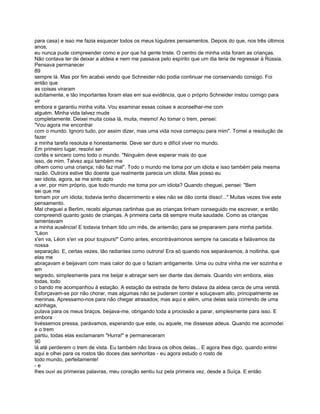 para casa) e isso me fazia esquecer todos os meus lúgubres pensamentos. Depois do que, nos três últimos
anos,
eu nunca pude compreender como e por que há gente triste. O centro de minha vida foram as crianças.
Não contava ter de deixar a aldeia e nem me passava pelo espírito que um dia teria de regressar à Rússia.
Pensava permanecer
89
sempre lá. Mas por fim acabei vendo que Schneider não podia continuar me conservando consigo. Foi
então que
as coisas viraram
subítamente, e tão importantes foram elas em sua evidência, que o próprio Schneider instou comigo para
vir
embora e garantiu minha volta. Vou examinar essas coisas e aconselhar-me com
alguém. Minha vida talvez mude
completamente. Deixei muita coisa lá, muita, mesmo! Ao tomar o trem, pensei:
"Vou agora me encontrar
com o mundo. Ignoro tudo, por assim dizer, mas uma vida nova começou para mim". Tomei a resolução de
fazer
a minha tarefa resoluta e honestamente. Deve ser duro e difícil viver no mundo.
Em primeiro lugar, resolvi ser
cortês e sincero como todo o mundo. "Ninguém deve esperar mais do que
isso, de mim. Talvez aqui também me
olhem como uma criança; não faz mal". Todo o mundo me toma por um idiota e isso também pela mesma
razão. Outrora estive tão doente que realmente parecia um idiota. Mas posso eu
ser idiota, agora, se me sinto apto
a ver, por mim próprio, que todo mundo me toma por um idiota? Quando cheguei, pensei: "Bem
sei que me
tomam por um idiota; todavia tenho discernimento e eles não se dão conta disso!..." Muitas vezes tive este
pensamento.
Mal cheguei a Berlim, recebi algumas cartinhas que as crianças tinham conseguido me escrever, e então
compreendi quanto gosto de crianças. A primeira carta dá sempre muita saudade. Como as crianças
lamentavam
a minha ausência! E todavia tinham tido um mês, de antemão; para se prepararem para minha partida.
"Léon
s'en va, Léon s'en va pour toujours!" Como antes, encontrávamonos sempre na cascata e falávamos da
nossa
separação. E, certas vezes, tão radiantes como outrora! Era só quando nos separávamos, à noitinha, que
elas me
abraçavam e beijavam com mais calor do que o faziam antigamente. Uma ou outra vinha me ver sozinha e
em
segredo, simplesmente para me beijar e abraçar sem ser diante das demais. Quando vim embora, elas
todas, todo
o bando me acompanhou à estação. A estação da estrada de ferro distava da aldeia cerca de uma verstá.
Esforçavam-se por não chorar, mas algumas não se puderam conter e soluçavam alto, principalmente as
meninas. Apressamo-nos para não chegar atrasados; mas aqui e além, uma delas saía correndo de uma
azinhaga,
pulava para os meus braços, beijava-me, obrigando toda a procissão a parar, simplesmente para isso. E
embora
tivéssemos pressa, parávamos, esperando que este, ou aquele, me dissesse adeus. Quando me acomodei
e o trem
partiu, todas elas exclamaram "Hurra!" e permaneceram
90
lá até perderem o trem de vista. Eu também não tirava os olhos delas... E agora lhes digo, quando entrei
aqui e olhei para os rostos tão doces das senhoritas - eu agora estudo o rosto de
todo mundo, perfeitamente!
-e
lhes ouvi as primeiras palavras, meu coração sentiu luz pela primeira vez, desde a Suíça. E então
 