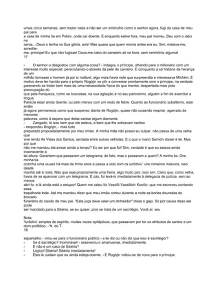 umas cinco semanas, sem trazer nada a não ser um embrulho como o senhor agora, fugi da casa de meu
pai para
a casa de minha tia em Pskóv, onde caí doente. E enquanto estive fora, meu pai morreu. Deu com o rabo
na
cerca... Deus o tenha na Sua glória, arre! Mas quase que quem morria antes era eu. Sim, matava-me,
acredite-
me, príncipe! Eu que não fugisse! Dava-me cabo do canastro ali na hora, sem cerimônia alguma!
17

-      O senhor o desgostou com alguma coisa? - indagou o príncipe, olhando para o milionário com um
interesse muito especial, perscrutando-o através da pele de carneiro. E conquanto a só história da herança
de um
milhão tornasse o homem já por si notável, algo mais havia nele que surpreendia e interessava Míchkin. E
motivo deve ter havido para o próprio Rogójin se pôr a conversar prontamente com o príncipe, na verdade
parecendo se tratar bem mais de uma necessidade física do que mental, despertada mais pela
preocupação do
que pela franqueza, como se buscasse, na sua agitação e no seu paroxismo, alguém a fim de exercitar a
língua.
Parecia estar ainda doente, ou pelo menos com um resto de febre. Quanto ao funcionário subalterno, este
então
já agora permanecia como que suspenso diante de Rogójin, quase não ousando respirar, agarrado às
menores
palavras, como à espera que delas caísse algum diamante.
-      Zangado, lá isso bem que ele estava, e bem que lhe sobravam razões
- respondeu Rogójin, - mas tudo
preparado propositadamente por meu irmão. A minha mãe não posso eu culpar, não passa de uma velha
que
vive lendo As Vidas dos Santos, sentada entre outras velhotas. E o que o mano Semión disser é lei. Mas
por que
não me mandou ela avisar ainda a tempo? Eu sei por que foi! Sim, verdade é que eu estava ainda
inconsciente a
tal altura. Garantem que passaram um telegrama; de fato, mas o passaram a quem? A minha tia. Ora,
minha tia
cozinha uma viuvez há mais de trinta anos e passa a vida com os iuródivii,' uns romeiros malucos, isso
desde
manhã até à noite. Não que seja propriamente uma freira; algo muito pior, isso sim. Claro que, como velha,
havia de se apavorar com um telegrama. E zás, foi levá-lo imediatamente à delegacia de polícia, sem ao
menos
abri-lo: e lá ainda está o estupor! Quem me valeu foi Vassílii Vassilitch Konióv, que me escreveu contando
essa
trapalhada toda. Até me mandou dizer que meu irmão cortou durante a noite as borlas douradas do
brocado
fúnerário do caixão de meu pai. "Esta joça deve valer um dinheirão!" disse o gajo. Só por causa disso ele
pode
ser mandado para a Sibéria, se eu quiser, pois se trata de um sacrilégio. Você aí, seu

Nota:
'Iurôdivii: simples de espírito, muitas vezes epilépticos, que passavam por ter os atributos de santos e um
dom profético. - N. do T.
18

espantalho - virou-se para o funcionário público - a lei diz ou não diz que isso é sacrilégio'?
-    Se é sacrilégio? Inominável! - asseverou o amanuense, imediatamente.
-    E não é um caso de Sibéria?
-    Lógico! Sibéria! Sibéria imediatamente!
-    Eles lá cuidam que eu ainda esteja doente. - E Rogójin voltou-se de novo para o príncipe.
 